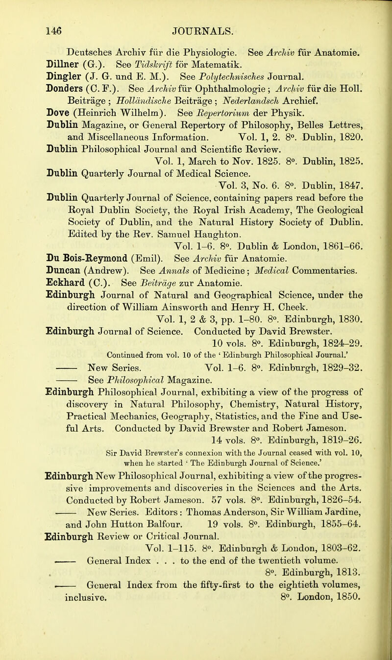 Deutsches Archiv fiir die Physiologie. See Arcliiv fiii* Anatomie. Dillner (G.). See Tidslmft for Matematik. Dingier (J. G. und E. M.). See PolytecJmisches Journal. Donders (C. F.). See ArcMvfuv Ophthalmologie ; Archiv fiir die Holl. Beitrage ; Hollandisclie Beitrage ; Nederlandsch Archief. Dove (Heinricli Wilhelm). See Hepertornim der Physik. Dublin Magazine, or General Repertory of Philosophy, Belles Lettres, and Miscellaneous Information. Vol. 1, 2. 8°. Dublin, 1820. Dublin Philosophical Journal and Scientific Review. Vol. 1, March to Nov. 1825. 8°. Dublin, 1825. Dublin Quarterly Journal of Medical Science. Vol. 3, No. 6. 8°. Dublin, 1847. Dublin Quarterly Journal of Science, containing papers read before the Royal Dublin Society, the Royal Irish Academy, The Geological Society of Dublin, and the Natural History Society of Dublin. Edited by the Rev. Samuel Haughton. Vol. 1-6. 8°. Dublin & London, 1861-66. Du Bois-E,eymond (Emil). See Archiv fiir Anatomie. Duncan (Andrew). See Annals of Medicine; Medical Commentaries. Eckhard (C). See Beitrage zur Anatomie. Edinburgh Journal of Natural and Geographical Science, under the direction of William Ainsworth and Henry H. Cheek. Vol. 1, 2 & 3, pp. 1-80. 8°. Edinburgh, 1830. Edinburgh Journal of Science. Conducted by David Brewster. 10 vols. 8°. Edinburgh, 1824-29. Continued from vol. 10 of the ' Edinburgh Philosophical Journal.' New Series. Vol. 1-6. 8°. Edinburgh, 1829-32. See Philosophical Magazine. Edinburgh Philosophical Journal, exhibiting a view of the progress of discovery in Natural Philosophy, Chemistry, Natural History, Practical Mechanics, Geography, Statistics, and the Fine and Use- ful Arts. Conducted by David Brewster and Robert Jameson. 14 vols. 8°. Edinburgh, 1819-26. Sir David Brewster's connexion with the Journal ceased with vol. 10, when he started ' The Edinburgh Journal of Science.' Edinburgh New Philosophical Journal, exhibiting a view of the progres- sive improvements and discoveries in the Sciences and the Arts. Conducted by Robert Jameson. 57 vols. 8**. Edinburgh, 1826-54. New Series. Editors: Thomas Anderson, Sir William Jardine, and John Hutton Balfour. 19 vols. 8°. Edinburgh, 1855-64. Edinburgh Review or Critical Journal. Vol. 1-115. 8°. Edinburgh & London, 1803-62. General Index ... to the end of the twentieth volume. 8°. Edinburgh, 1813. • General Index from the fifty-first to the eightieth volumes, inclusive. 8°. London, 1850.