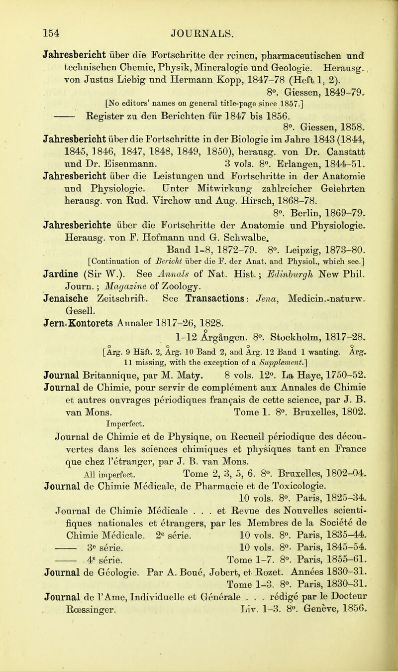 Jahresbericht iiber die Fortschritte der reinen, pharmaceutischen und technischen Chemie, Physik, Mineralogie und Geologie. Herausg., von Justus Liebig und Hermann Kopp, 1847-78 (Heft 1, 2). 8°. Giessen, 1849-79. [No editors' names on general title-page since 1857.] Register zu den Berichten fiir 1847 bis 1856. 8°. Giessen, 1858, Jahresbericht iiber die Fortschritte in der Biologie im Jahre 1843 (1844, 1845, ] 846, 1847, 1848, 1849, 1850), herausg. von Dr. Canstatt und Dr. Bisenmann. .3 vols. 8°. Erlangen, 1844-51. Jahresbericht iiber die Leistungen und Fortschritte in der Anatomie und Physiologie. [Inter Mitwirkung zahlreicher Gelehrten heraasg. von Rud. Virchow und Aug. Hirsch, 1868-78. 8°. Berlin, 1869-79^. Jahresberiehte iiber die Fortschritte der Anatomie und Physiologie. Herausg. von F. Hofmann und G. Schwalbe. Band 1-8, 1872-79. 8°. Leipzig, 1873-80. [Continuation of Bcricht iiber die F. der Anat. and Physiol., which see.] Jardine (Sir W.). See Ammls of Nat. Hist.; Edinburgh New Phil. Journ.; Magazine of Zoology. Jenaische Zeitschrift. See Transactions: Jena, Medicin.-naturw. Gesell. Jern-Kontorets Annaler 1817-26, 1828. 1-12 Argangen. 8«. Stockholm, 1817-28. o o o o [Arg. 9 Haft. 2, Arg. 10 Band 2, and Arg. 12 Band 1 -wanting. Arg. 11 missing, with the exception of a Supplement.'^ Journal Britannique, par M. Maty. 8 vols. 12°. La Haye, 1750-52. Journal de Chimie, pour servir de complement aux Annales de Chimie et autres ouvrages periodiques fran^ais de cette science, par J. B. van Mons. Tome 1. 8°. Bruxelles, 1802. Imperfect. Journal de Chimie et de Physique, ou Recueil periodique des decou- vertes dans les sciences chimiques et physiques tant en France que chez I'etranger, par J. B. van Mons. All imperfect. Tome 2, 3, 5, 6. 8°. Bruxelles, ] 802-04. Journal de Chimie Medicale, de Pharmacie et de Toxicologic. 10 vols. 8°. Paris, 1825-34. Journal de Chimie Medicale . . . et Revue des Nouvelles scienti- fiques nationales et etrangers, par les Membres de la Societe de Chimie Medicale. 2« serie. 10 vols. 8°. Paris, 1835-44. 30 serie. 10 vols. 8°. Paris, 1845-54. . 4^ serie. Tome 1-7. 8°. Paris, 1855-61. Journal de Geologie. Par A. Boue, Jobert, et Rozet. Annees 1830-31. Tome 1-3. 8°. Paris, 1830-31. Journal de I'Ame, Individuelle et Generale . . . redige par le Docteur Roessinger. Liv. 1-3. 8. Geneve, 1856.