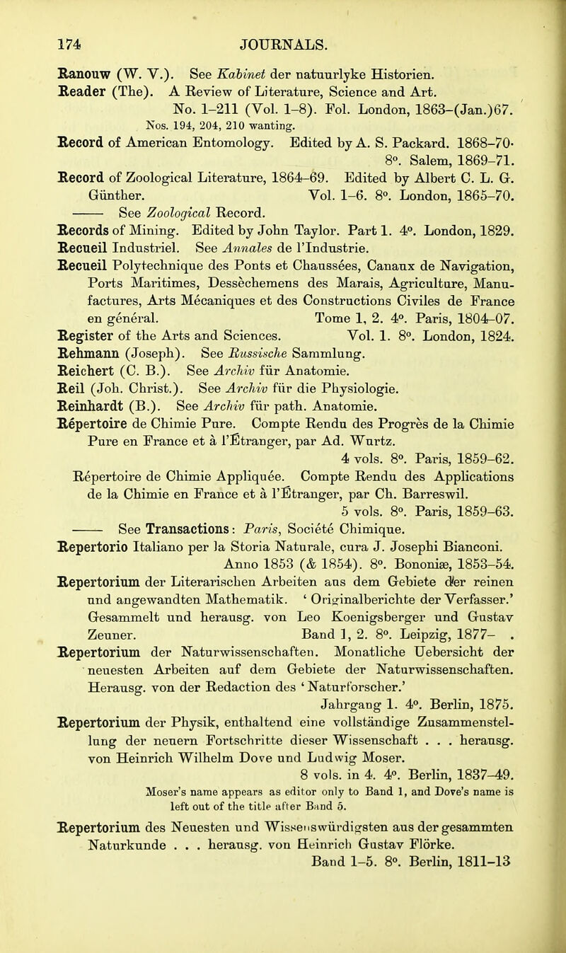 Ranouw (W. V.). See Kahinet der natuurlyke Historien. ]R.eader (The). A Review of Literature, Science and Art. No. 1-211 (Vol. 1-8). Fol. London, 1863-(Jan.)67. ' Nos. 194, 204, 210 wanting. Record of American Entomology. Edited by A. S. Packard. 1868-70- 8°. Salem, 1869-71. Record of Zoological Literature, 1864-69. Edited by Albert C. L. G. Gunther. Vol. 1-6. 8°. London, 1865-70. See Zoological Record. Records of Mining. Edited by John Taylor. Parti. 4P. London, 1829. Reciieil Industriel. See Annales de I'lndustrie. Recueil Polytechnique des Ponts et Chaussees, Canaux de Navigation, Ports Maritimes, Dessecheraens des Marais, Agriculture, Manu- factures, Arts Mecaniques et des Constructions Civiles de France en general. Tome 1, 2. 4°. Paris, 1804-07. Register of the Arts and Sciences. Vol. 1. 8°. London, 1824. Rehmann (Joseph). See Eussinche Sammlung. Reichert (C. B.). See Archiv fiir Anatomie. Reil (Joh. Christ.). See Archiv fiir die Physiologic. Reinhardt (B.). See Archiv fur path. Anatomie. Repertoire de Chimie Pure. Compte Rendu des Progres de la Chimie Pure en France et a I'Etranger, par Ad. Wnrtz. 4 vols. 8°. Paris, 1859-62. Repertoire de Chimie Appliquee. Compte Rendu des Applications de la Chimie en France et a I'Btranger, par Ch. Barreswil. 5 vols. 8°. Paris, 1859-63. See Transactions: Paris, Societe Chimique. Repertorio Italiano per la Storia Naturale, cura J. Josephi Bianconi. Anno 1853 (& 1854). 8°. Bononi^, 1853-54. Repertorium der Literariachen Arbeiten aus dem Gebiete dier reinen und angewandten Mathematik. ' Oriijinalberichte der Verfasser.' Gesammelt und herausg. von Leo Koenigsberger und Gustav Zeuner. Band ], 2. 8o. Leipzig, 1877- . Repertorium der Naturwissenschaften. Monatliche Uebersicht der neuesten Arbeiten auf dem Gebiete der Naturwissenschaften. Herausg. von der Redaction des ' Naturf'orscher.' Jahrgang 1. 4. Berlin, 1875. Repertorium der Physik, enthaltend eine vollstandige Zusammenstel- Inng der neuern Fortschritte dieser Wissenschaft . . . herausg. von Heinrich Wilhelm Dove und Ludwig Moser. 8 vols, in 4. 4p. Berlin, 1837-49. Moser's name appears as editor only to Band 1, and Dove's name is left out of the title after Band 5. Repertorium des Neuesten und Wissenswiirdigsten aus der gesammten Naturkunde . . . herausg. von Heinricli Gastav Florke. Band 1-5. 8°. Berlin, 1811-13