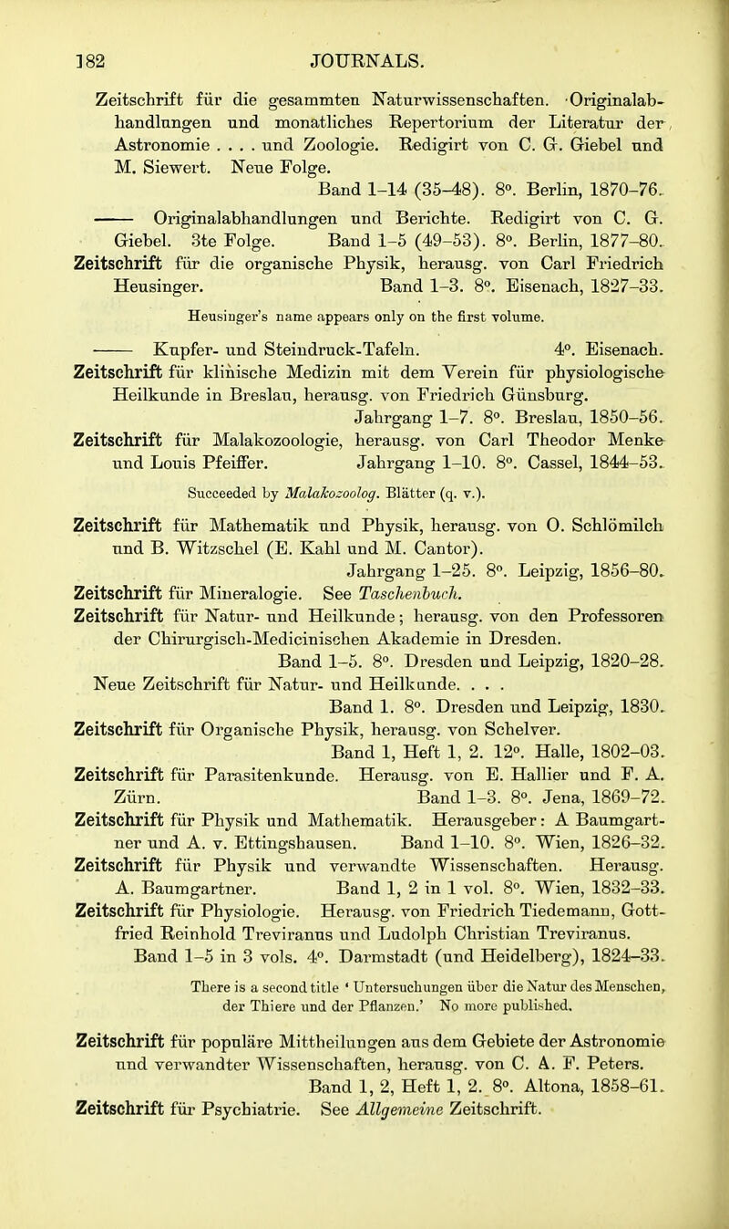 Zeitschrift fiii' die gesammten Naturwissenschaften. Originalab- handlnngen und monatliclies Repertorium der Literatur der Astronomie .... und Zoologie. Redigirt von C. G. Giebel nnd M. Siewert. Neue Folge. Band 1-14 (35-48). 8°. Berlin, 1870-76, Originalabhandlungen und Berichte. Redigirt von C. G. Giebel. 3te Folge. Band 1-5 (49-53). 8°. Berlin, 1877-80.. Zeitschrift fiir die organische Physik, herausg. von Carl Friedrich Heusinger. Band 1-3. 8». Eisenacb, 1827-33. Heusinger's name appears only on the first -volume. Kupfer- und Steindruck-Tafeln. 4°. Eisenach. Zeitschrift fiir klinische Medizin mit dem Verein fiir physiologische Heilkunde in Breelau, herausg. von Friedrich Giinsburg, Jahrgang 1-7. 8°. Breslau, 1850-56. Zeitschrift fiir Malakozoologie, herausg. von Carl Theodor Menke und Louis Pfeiffer. Jahrgang 1-10. 8°. Cassel, 1844-53. Succeeded by Malakozoolog. Blatter (q. v.). Zeitschrift fiir Mathematik und Physik, herausg. von O. Schlomilch und B. Witzschel (B. Kahl und M. Cantor). Jahrgang 1-25. 8«. Leipzig, 1856-80. Zeitschrift fiir Miueralogie. See Taschenhuch. Zeitschrift fiir Natur- und Heilkunde; herausg. von den Professoren der Chirurgisch-Medicinischen Akademie in Dresden. Band 1-5. 8°. Dresden und Leipzig, 1820-28. Neue Zeitschrift fiir Natur- und Heilkunde. . . . Band 1. 8°. Dresden und Leipzig, 1830. Zeitschrift fiir Organische Physik, herausg. von Schelver. Band 1, Heft 1, 2. 12. Halle, 1802-03. Zeitschrift fiir Parasitenkunde. Herausg. von E. Hallier und F. A. Ziirn. Band 1-3. 8°. Jena, 1869-72. Zeitschrift fiir Physik und Mathematik. Herausgeber: A Baumgart- ner und A. v. Ettingshausen. Band 1-10. 8°. Wien, 1826-32. Zeitschrift fiir Physik und verwandte Wissenschaften. Herausg. A. Baumgartner. Band 1, 2 in 1 vol. 8«. Wien, 1832-33. Zeitschrift fiir Physiologic. Herausg. von Friedrich Tiedemann, Gott- fried Reinhold Treviranus und Ludolph Christian Treviranus. Band 1-5 in 3 vols. 4°. Darmstadt (und Heidelberg), 1824-33. There is a second title ' Untersuchungen iiber die Natur des Menschen, der Thiere und der Pflanzeu.' No more published. Zeitschrift fiir populare Mittheilnngen aus dem Gebiete der Astronomie und verwandter Wissenschaften, herausg. von C. A. F. Peters. Band 1, 2, Heft 1, 2. 8°. Altona, 1858-61. Zeitschrift fiir Psychiatric. See Allgemeine Zeitschrift.