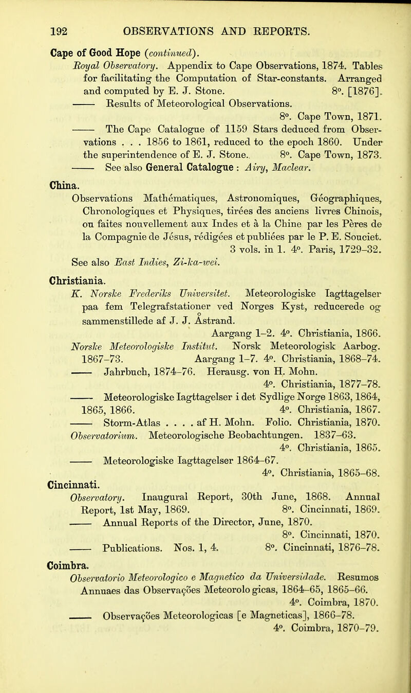 Cape of Good Hope {continued). Royal Ohservatory. Appendix to Cape Observations, 1874, Tables for facilitating the Computation of Star-constants. Arranged and computed by E. J. Stone. 8°. [1876]. Results of Meteorological Observations. 8°. Cape Town, 1871. The Cape Catalogue of 1159 Stars deduced from Obser- vations . . . 1856 to 1861, reduced to the epoch 1860. Under the superintendence of E. J. Stone. 8°. Cape Town, 1873. See also General Catalogue : Airy, Maclear. China. Observations Mathematiques, Astrouomiques, Geographiques, Chronologiques et Physiques, tirees des anciens livres Chinois, ou faites nouvellement aux Indes et a la Chine par les Peres de la Compagniede Jesus, redigees etpubliees par le P. E. Souciet. 3 vols, in 1. 4°. Paris, 1729-32, See also East Indies, Zi-lca-wei. Christiania. K. Norske Frederiks Universitet. Meteorologiske lagttagelser paa fern Telegrafstationer ved Norges Kyst, reducerede og o sammenstillede af J. J. Astrand. Aargang 1-2. 4P. Christiania, 1866. Norslce Meteorologiske Institut. Norsk Meteorologisk Aarbog. 1867-73. Aargang 1-7. 4°. Christiania, 1868-74. Jahrbnch, 1874-76. Herausg. von H. Mohn. 40. Christiania, 1877-78. Meteorologiske lagttagelser i det Sydlige Norge 1863,1864, 1865, 1866. 4°. Christiania, 1867. Storm-Atlas . . . . af H. Mohn. Folio. Christiania, 1870. Observatorium. Meteorologische Beobachtungen. 1837-63. 4°. Christiania, 1865. Meteorologiske lagttagelser 1864-67. 40. Christiania, 1865-68. Cincinnati. Ohservatory. Inaugural Report, 30th June, 1868. Annual Report, 1st May, 1869. 8°. Cincinnati, 1869. Annual Reports of the Director, June, 1870. 8. Cincinnati, 1870. Publications. Nos. 1, 4. 8°. Cincinnati, 1876-78. Coimbra. Ohservatorio Meteorologico e Magnetico da Universidade. Resumes Annuaes das Observances Meteorolo gicas, 1864-65, 1865-66. 4«. Coimbra, 1870. Observafoes Meteorologicas [e Magneticas], 1866-78. 4°. Coimbra, 1870-79.