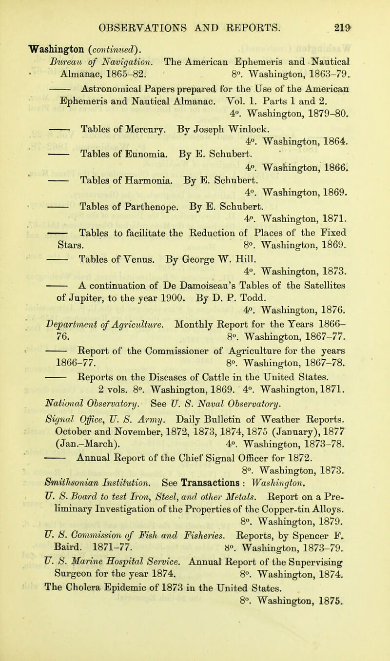 Washington (continued). Bureau of Navigation. The American Ephemeris and Nautical Almanac, 1865-82. 8. Washington, 1863-79. Astronomical Papers prepared for the Use of the American Ephemeris and Nautical Almanac. Vol. 1. Parts 1 and 2. 4». Washington, 1879-80. Tables of Mercury. By Joseph Winlock. 40. Washington, 1864. Tables of Eunomia. By E. Schubert. 4°. Washington, 1866. Tables of Harmonia. By E. Schubert. 4<'. Washington, 1869. Tables of Parthenope. By E. Schubert. 4. Washington, 1871. Tables to facilitate the Reduction of Places of the Fixed Stars. 8°. Washington, 1869. Tables of Venus. By George W. Hill. 4°. Washington, 1873. A continuation of De Damoiseau's Tables of the Satellites of Jupiter, to the year 1900. By D. P. Todd. 4p. Washington, 1876. Depa/rtmeiit of Agriculture. Monthly Report for the Years 1866- 76. 8. Washington, 1867-77. Report of the Commissioner of Agriculture for the years 1866-77. 8°. Washington, 1867-78. Reports on the Diseases of Cattle in the United States. 2 vols. 8°. Washington, 1869. 4°. Washington, 1871, National Observatory. See U. 8. Naval Observatory. Signal Office, JJ. 8. Army. Daily Bulletin of Weather Reports. October and November, 1872, 1873, 1874,1875 (January), 1877 (Jan.-March). 4°. Washington, 1873-78. Annual Report of the Chief Signal Officer for 1872. 8°. Washington, 1873. Smithsonian Institution. See Transactions : Washington. U. 8. Board to test Iron, Steel, and other Metals. Report on a Pre- liminary Investigation of the Properties of the Copper-tin Alloys. 8°. Washington, 1879. U. S. Gommission of Fish and Fisheries. Reports, by Spencer ¥.. Baird. 1871-77. »<>. Washington, 1873-79. TT. S. Marine Hospital Service. Annual Report of the Supervising Surgeon for the year 1874. 8°. Washington, 1874. The Cholera Epidemic of 1873 in the United States. 80. Washington, 1875.