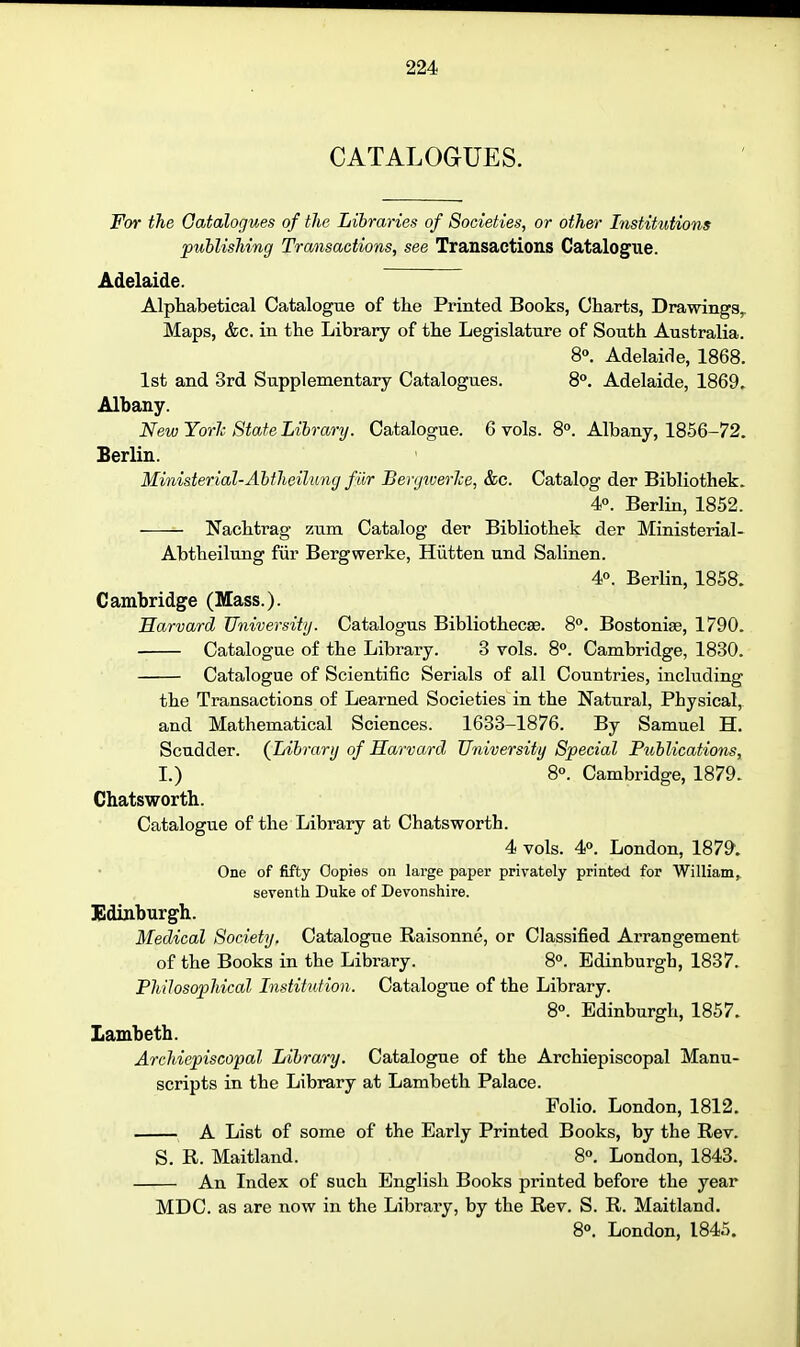 CATALOGUES. For the Gatalogues of the Libraries of Societies, or other Institutions publishing Transactions, see Transactions Catalogue. Adelaide. Alphabetical Catalogue of the Printed Books, Charts, Drawings,. Maps, &c. in the Library of the Legislature of South Australia. 8°. Adelaide, 1868. 1st and 3rd Supplementary Catalogues. 8°. Adelaide, 1869. Albany. New Yorlc State Library. Catalogue. 6 vols. 8°. Albany, 1856-72. Berlin. Ministerial-Abtheihmg filr BergtuerJce, &c. Catalog der Bibliothek. 4°. Berlin, 1852. Nachtrag zum Catalog der Bibliothek der Ministerial- Abtheilung fiir Bergwerke, Hiitten und Salinen. 4°. Berlin, 1858. Cambridge (Mass.). Harvard University. Catalogus Bibliothecse. 8°. Bostonise, 1790. Catalogue of the Library. 3 vols. 8°. Cambridge, 1830. Catalogue of Scientific Serials of all Countries, including the Transactions of Learned Societies in the Natural, Physical, and Mathematical Sciences. 1633-1876. By Samuel H. Scudder. (^Library of Harvard University Special Publications, I.) 8°. Cambridge, 1879. Chatsworth. Catalogue of the Library at Chatsworth. 4 vols. 4°. London, 1879. One of fifty Copies on large paper privately printed for William, seventh Duke of Devonshire. Edinburgh. Medical Society. Catalogue Raisonne, or Classified Arrangement of the Books in the Library. 8». Edinburgh, 1837. Philosophical Institiition. Catalogue of the Library. 8°. Edinburgh, 1857. Lambeth. Archiepiscopal Library. Catalogue of the Archiepiscopal Manu- scripts in the Library at Lambeth Palace. Folio. London, 1812. A List of some of the Early Printed Books, by the Rev. S. R. Maitland. 8°. London, 1843. An Index of such English Books printed before the year MDC. as are now in the Library, by the Rev. S. R. Maitland. 80. London, 1845.