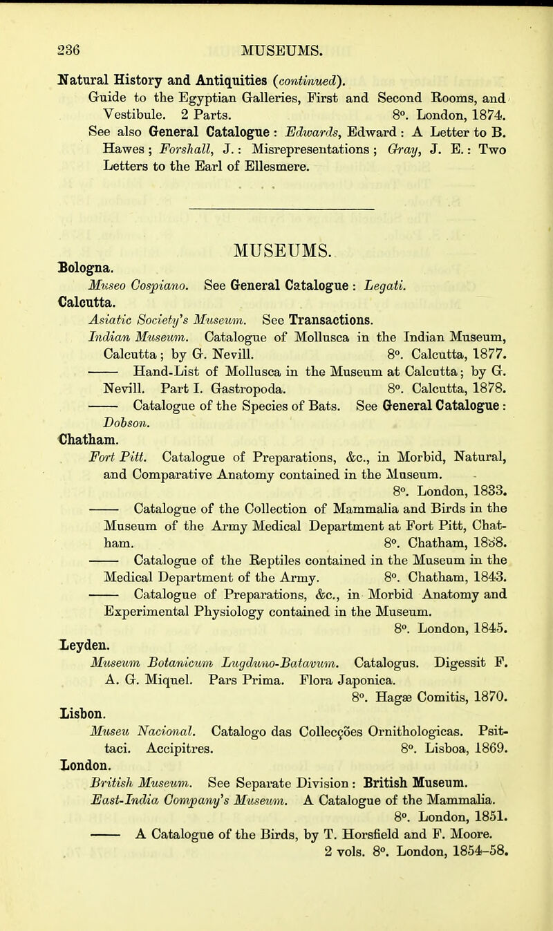 Ifatural History and Antiquities (continued). Guide to the Egyptian Galleries, First and Second Rooms, and' Vestibule. 2 Parts. 8°. London, 1874. See also General Catalogue : Edwards, Edward : A Letter to B. Hawes ; Forshall, J.: Misrepresentations ; Gray, J. E.: Two Letters to the Earl of EUesmere. MUSEUMS. Sologna. Mtiseo Cospiano. See General Catalogue : Legati. Calcutta. Asiatic Society's Museum. See Transactions. Indian Museum. Catalogue of MoUusca in the Indian Museum, Calcutta; by G. Nevill. 8°. Calcutta, 1877. Hand-List of MoUusca in the Museum at Calcutta; by G. Nevill. Part I. Gastropoda. 8o. Calcutta, 1878. Catalogue of the Species of Bats. See General Catalogue: Dobson. Chatham. Fort Pitt. Catalogue of Preparations, &c., in Morbid, Natural, and Comparative Anatomy contained in the Museum. 8«. London, 1833. Catalogue of the Collection of Mammalia and Birds in the Museum of the Army Medical Department at Fort Pitt, Chat- ham. 8°. Chatham, 18a'8. Catalogue of the Reptiles contained in the Museum in the Medical Department of the Army. 8. Chatham, 1843. Catalogue of Preparations, &c., in Morbid Anatomy and Experimental Physiology contained in the Museum. 8°. London, 1845. Xeyden. Museum Botanicum Lugduno-Batavum. Catalogus. Digessit F. A. G. Miquel. Pars Prima. Flora Japonica. 8°. Hagse Comitis, 1870. Lisbon. Museu Nacional. Catalogo das Collec9oes Ornithologicas. Psit- taci. Accipitres. 8°. Lisboa, 1869. London. British Museum. See Separate Division : British Museum. East-India Company's Mtisetmi. A Catalogue of the Mammalia. 8°. London, 1851. A Catalogue of the Birds, by T. Horsfield and F. Moore. 2 vols. 8°. London, 1854-58.