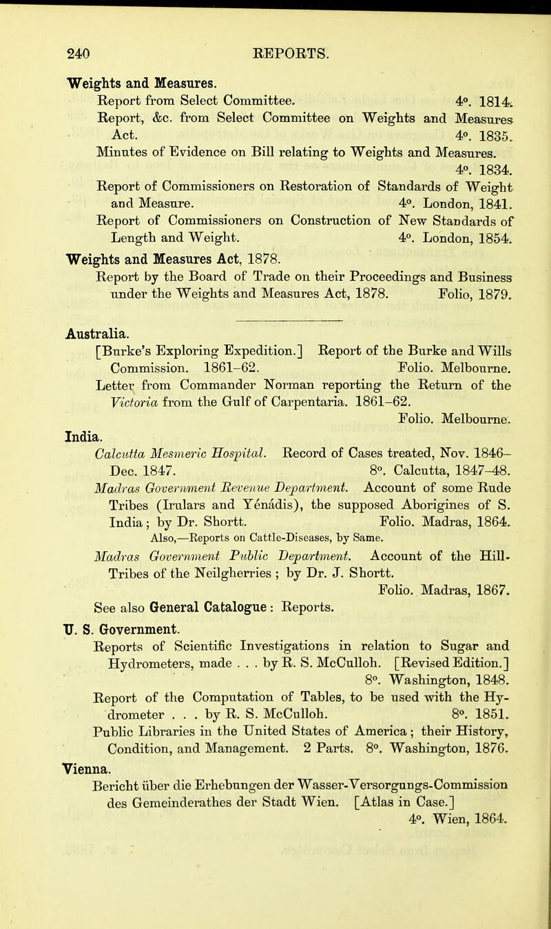 Weights and Measures. Report from Select Committee. 4°. 1814i. Report, &c. from Select Committee on Weights and Measures Act. 4°. 1835. Minutes of Evidence on Bill relating to Weights and Measures. 4°. 1834. Report of Commissioners on Restoration of Standards of Weight and Measure. 4°. London, 1841. Report of Commissioners on Construction of New Standards of Length and Weight. 4°. London, 1854. Weights and Measures Act, 1878. Report by the Board of Trade on their Proceedings and Business under the Weights and Measures Act, 1878. Folio, 1879. Australia. [Burke's Exploring Expedition.] Report of the Burke and Wills Commission. 1861-62. Folio. Melbourne. Letter from Commander Norman reporting the Return of the Victoria from the Gulf of Carpentaria. 1861-62. Folio. Melbourne. India. Calcutta Mesmeric Hospital. Record of Cases treated, Nov. 1846- Dec. 1847. 8«. Calcutta, 1847-48. Madras Ooverivment Revenue Department. Account of some Rude Tribes (Irulars and Yenadis), the supposed Aborigines of S. India; by Dr. Shortt. Folio. Madras, 1864. Also,—Reports on Cattle-Diseases, by Same. Madras Government Public Department. Account of the Hill- Tribes of the Neilgherries ; by Dr. J. Shortt. Folio. Madras, 1867. See also General Catalogue : Reports. TJ. S. Government. Reports of Scientific Investigations in relation to Sugar and Hydrometers, made . . . by R. S. McCuUoh. [Revised Edition.] 8«. Washington, 1848. Report of the Computation of Tables, to be used with the Hy- drometer . . . by R. S. McCulloh. 8°. 1851. Public Libraries in the United States of America; their History, Condition, and Management. 2 Parts. 8°. Washington, 1876. Vienna. Bericht iiber die Erhebungen der Wasser-Versorgungs-Commission des Gemeinderathes der Stadt Wien. [Atlas in Case.] 4°. Wien, 1864.