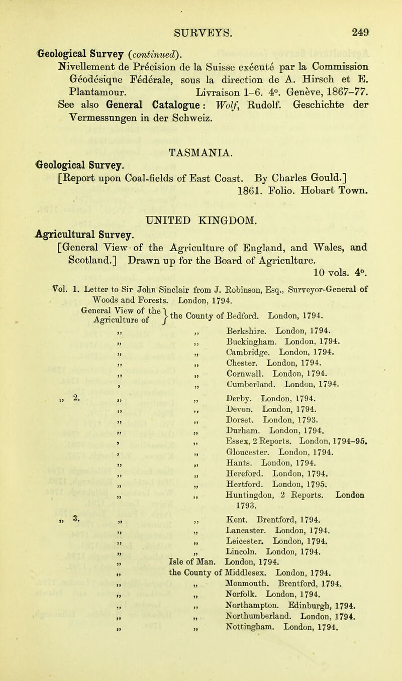 Geological Survey (contimied). Nivellement de Precision de la Suisse execute par la Commission Geodesiqtie Federale, sous la direction de A. Hirsch et E. Plantamour. Livraison 1-6. 4°. Geneve, 1867-77. See also General Catalogue: Wolf, Rudolf. Geschichte der Vermessungen in der Schweiz. TASMANIA. Geological Survey. [Report upon Coal-fields of East Coast. By Charles Gould.] 1861. Folio. Hobart Town. UNITED KINGDOM. Agricultural Survey. [General View of the Agriculture of England, and Wales, and Scotland.] Drawn up for tlie Board of Agi'icnlture. 10 vols. 4°. Vol. 1. Letter to Sir John Sinclair from J. Eobinson, Esq., Surveyor-General of Woods and Forests. London, 1794. General View of the~l , r r. jr j t i i^n^ Agriculture of / County of Bedford. London, 1794. ,, Berkshire. London, 1794. „ ,, Buckingham. London, 1794. „ „ Cambridge. London, 1794. „ „ Chester. London, 1794. „ Cornwall. London, 1794. , „ Cumberland. London, 1794. „ 2. „ „ Derby. London, 1794. „ ,, Devon. London, 1794. „ „ Dorset. London, 1793. „ „ Durham. London, 1794. , „ Essex, 2 Reports. London, 1794-95, , „ Gloucester. London, 1794. „ „ Hants. London, 1794. „ „ Hereford. London, 1794. „ „ Hertford. London, 1796. „ ,, Huntingdon, 2 Reports. London 1793. » 3. „ Kent. Brentford, 1794. „ „ Lancaster. London, 1794. „ „ Leicester. London, 1794. „ „ Lincoln. London, 1794. „ Isle of Man. London, 1794. „ the County of Middlesex. London, 1794. „ „ Monmouth. Brentford, 1794. „ „ Norfolk. London, 1794. „ ,, Northampton. Edinburgh, 1794. „ „ Northumberland. London, 1794. „ „ Nottingham. London, 1794.