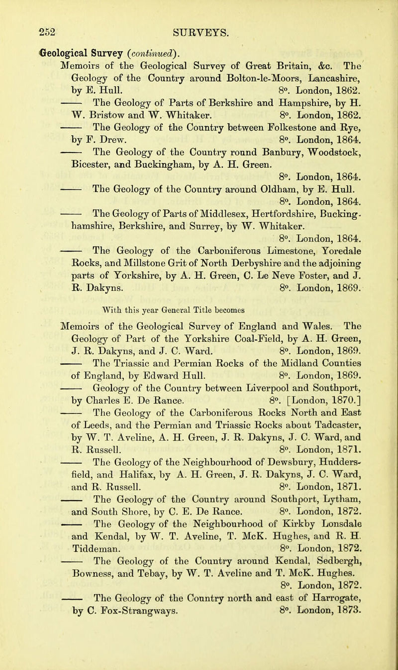 Creological Survey (continued). Memoirs of tlie Geological Survey of Great Britain, &c. The Geology of the Country around Bolton-le-Moors, Lancashire, by B. Hull. 8°. London, 1862. The Geology of Parts of Berkshire and Hampshire, by H. W. Bristow and W. Whitaker. 8°. London, 1862. The Geology of the Country between Folkestone and Rye, by F. Drew. 8°. London, 1864. — The Geology of the Country round Banbury, Woodstock, Bicester, and Buckingham, by A. H. Green. 8°. London, 1864. — The Geology of the Country around Oldham, by B. Hull. 8°. London, 1864. — The Geology of Parts of Middlesex, Hertfordshire, Bucking- hamshire, Berkshire, and Surrey, by W. Whitaker. 80. London, 1864. The Geology of the Carboniferous Limestone, Yoredale Rocks, and Millstone Grit of North Derbyshire and the adjoining parts of Yorkshire, by A. H. Green, C. Le Neve Foster, and J. R. Dakyns. 8«. London, 1869. With this year General Title becomes Memoirs of the Geological Survey of England and Wales. The Geology of Part of the Yorkshire Coal-Field, by A. H. Green, J. R. Dakyns, and J. C. Ward. S°. London, 1869. The Triassic and Permian Rocks of the Midland Counties of England, by Edward Hull. 8o. London, 1869. Geology of the Country between Liverpool and Southport, by Charles B. De Ranee. 8°. [London, 1870.] The Geology of the Carboniferous Rocks North and East of Leeds, and the Permian and Triassic Rocks about Tadcaster, by W. T. Aveline, A. H. Green, J. R. Dakyns, J. C. Ward, and R. Russell. 8«. London, 1871. — The Geology of the Neighbourhood of Dewsbury, Hudders- field, and Halifax, by A. H. Green, J. R. Dakyns, J. C. Ward, and R. Russell. 8°. London, 1871. The Geology of the Country around Southport, Lytham, and South Shore, by C. E. De Ranee. 8°. London, 1872. — The Geology of the Neighbourhood of Kirkby Lonsdale and Kendal, by W. T. Aveline, T. McK. Hughes, and R. H. Tiddeman. 8. London, 1872. The Geology of the Country around Kendal, Sedbergh, Bowness, and Tebay, by W. T. Aveline and T. McK. Hughes. 8°. London, 1872. The Geology of the Country north and east of Harrogate, by C. Fox-Strangways. 8°. London, 1873.