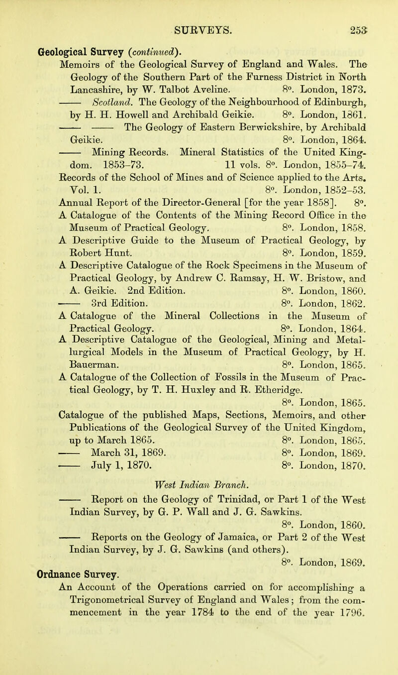 Geological Survey (continued). Memoirs of the Geological Survey of England and Wales. The Geology of the Southern Part of the Furness District in North Lancashire, by W. Talbot Aveline. 8°. London, 1873. Scotland. The Geology of the Neighbourhood of Edinburgh, by H. H. Howell and Archibald Geikie. 8°. London, 18G1. The Geology of Eastern Berwickshire, by Archibald Geikie. 8°. London, 1864. Mining Records. Mineral Statistics of the United King- dom. 1853-73. 11 vols. 8°. London, 1855-74. Records of the School of Mines and of Science applied to the Arts. Yol. 1. 8°. London, 1852-53. Annual Report of the Director-General [for the year 1858]. 8°. A Catalogue of the Contents of the Mining Record Office in the Museum of Practical Geology, 8. London, 1858. A Descriptive Guide to the Museum of Practical Geology, by Robert Hunt. 8. London, 1859. A Descriptive Catalogue of the Rock Specimens in the Museum of Practical Geology, by Andrew C. Ramsay, H. W. Bristow, and A. Geikie. 2nd Edition. 8. London, 1860. 3rd Edition. 8°. London, 1862. A Catalogue of the Mineral Collections in the Museum of Practical Geology. 8°. London, 1864. A Descriptive Catalogue of the Geological, Mining and Metal- lurgical Models in the Museum of Practical Geology, by H. Bauerman. 8°. London, 1865. A Catalogue of the Collection of Fossils in the Museum of Prac- tical Geology, by T. H. Huxley and R. Etheridge. 8°. London, 1865. Catalogue of the published Maps, Sections, Memoirs, and other Publications of the Geological Survey of the United Kingdom, up to March 1865. 8°. London, 1865. March 31, 1869. 8°. London, 1869. July 1, 1870. 8°. London, 1870. West Indian Branch. Report on the Geology of Trinidad, or Part 1 of the West Indian Survey, by G. P. Wall and J. G. Sawkins. 8°. London, 1860. Reports on the Geology of Jamaica, or Part 2 of the West Indian Survey, by J. G. Sawkins (and others). 8°. London, 1869. Ordnance Survey. An Account of the Operations carried on for accomplishing a Trigonometrical Survey of England and Wales; from the com- mencement in the year 1784 to the end of the year 1796.