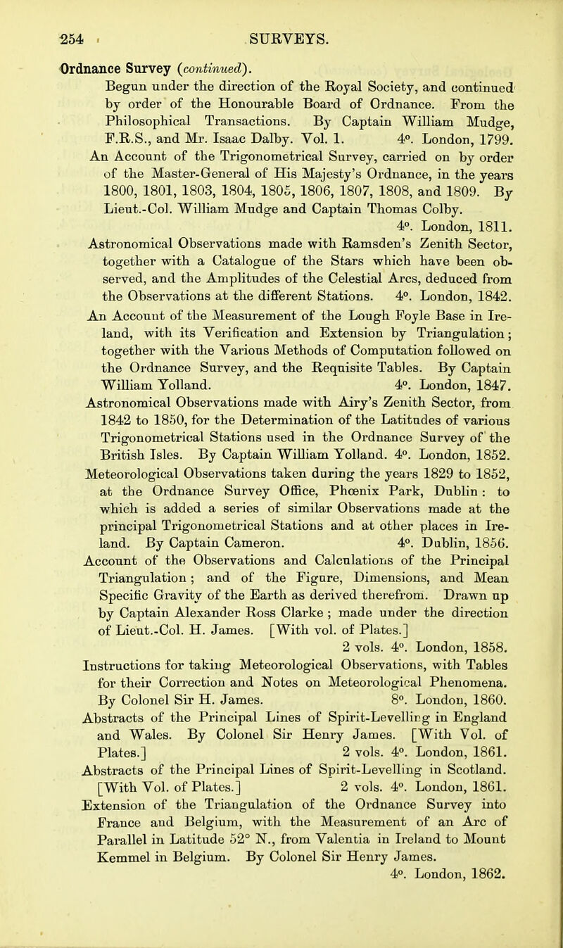 Ordnance Survey {continued'). Begun under the direction of the Royal Society, and continued' by order of the Honourable Board of Ordnance. From the Philosophical Transactions. By Captain William Mudge, F.R.S., and Mr. Isaac Dalby. Vol. 1. 4». London, 1799. An Account of the Trigonometrical Survey, carried on by order of the Master-General of His Majesty's Ordnance, in the years 1800, 1801, 1803, 1804, 1805, 1806, 1807, 1808, and 1809. By Lieut.-Col. William Mudge and Captain Thomas Colby. 4°. London, 1811. Astronomical Observations made with Ramsden's Zenith Sector, together with a Catalogue of the Stars which have been ob- served, and the Amplitudes of the Celestial Arcs, deduced from the Observations at the different Stations. 4°. London, 1842. An Account of the Measurement of the Lough Foyle Base in Ire- land, with its Verification and Extension by Triangulation; together with the Various Methods of Computation followed on the Ordnance Survey, and the Requisite Tables. By Captain William Yolland. 4°. London, 1847. Astronomical Observations made with Airy's Zenith Sector, from 1842 to 1850, for the Determination of the Latitudes of various Trigonometrical Stations used in the Ordnance Survey of the British Isles. By Captain William Yolland. 4°. London, 1852. Meteorological Observations taken during the years 1829 to 1852, at the Ordnance Survey Office, Phcenix Park, Dublin : to which is added a series of similar Observations made at the principal Trigonometrical Stations and at other places in Ire- land. By Captain Cameron. 4°. Dublin, 1856. Account of the Observations and Calculations of the Principal Triangulation; and of the Figure, Dimensions, and Mean Specific Gravity of the Earth as derived therefrom. Drawn up by Captain Alexander Ross Clarke ; made under the direction of Lient.-Col. H. James. [With vol. of Plates.] 2 vols. 4°. London, 1858. Instructions for taking Meteorological Observations, with Tables for their Correction and Notes on Meteorological Phenomena. By Colonel Sir H. James. 8°. London, 1860. Abstracts of the Principal Lines of Spirit-Levelling in England and Wales. By Colonel Sir Henry James. [With Vol. of Plates.] 2 vols. 4°. London, 1861. Abstracts of the Principal Lines of Spirit-Levelling in Scotland. [With Vol. of Plates.] 2 vols. 4°. London, 1861. Extension of the Triangulation of the Ordnance Survey into France and Belgium, with the Measurement of an Arc of Parallel in Latitude 52° N., from Valentia in Ireland to Mount Kemmel in Belgium. By Colonel Sir Henry James. 4°. London, 1862.