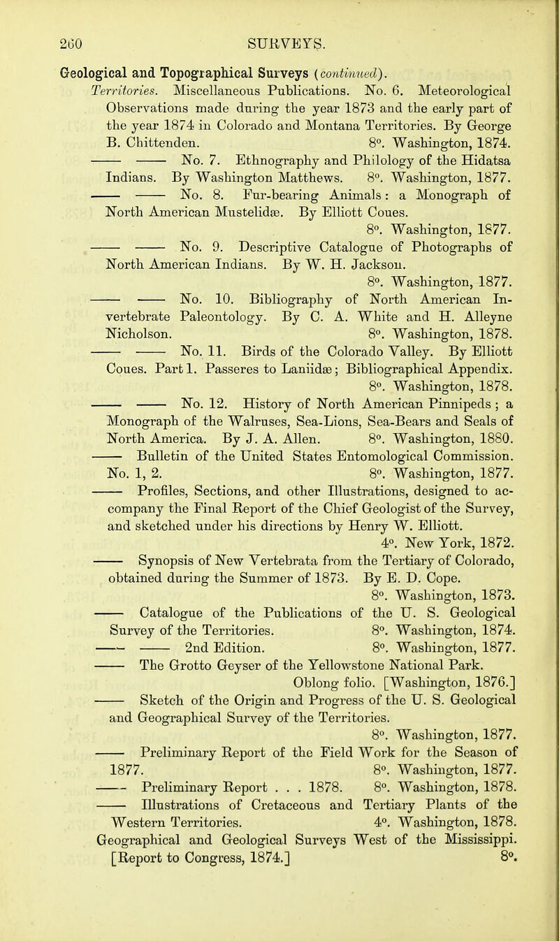 Geological and Topographical Surveys (continued). Territories. Miscellaneous Publications. No. 6. Meteorological Observations made dui^ing the year 1873 and the early part of the year 1874 in Colorado and Montana Territories. By George B. Chittenden. 8°. Washington, 1874. No. 7. Ethnography and Philology of the Hidatsa Indians. By Washington Matthews. 8°. Washington, 1877. No. 8. Fur-bearing Animals: a Monograph of North American Mustelidfe. By Elliott Coues. 8°. Washington, 1877. No. 9. Descriptive Catalogue of Photographs of North American Indians. By W. H. Jackson. 8«. Washington, 1877. — No. 10. Bibliography of North American In- vertebrate Paleontology. By C. A. White and H. Alleyne Nicholson. 8°. Washington, 1878. — No. 11. Birds of the Colorado Valley. By Elliott Coues. Parti. Passeres to Laniidse ; Bibliographical Appendix. 8«. Washington, 1878. — No. 12. History of North American Pinnipeds ; a Monograph of the Walruses, Sea-Lions, Sea-Bears and Seals of North America. By J. A. Allen. 8. Washington, 1880. Bulletin of the United States Entomological Commission. No. 1, 2. 8«. Washington, 1877. Profiles, Sections, and other Illustrations, designed to ac- company the Pinal Report of the Chief Geologist of the Survey, and sketched under his directions by Henry W. Elliott. 4«. New York, 1872. Synopsis of New Vertebrata from the Tertiary of Colorado, obtained during the Summer of 1873. By E. D. Cope. 8°. Washington, 1873. — Catalogue of the Publications of tbe U. S. Geological Survey of the Territories. 8°. Washington, 1874. 2nd Edition. 8°. Washington, 1877. — The Grotto Geyser of the Yellowstone National Park. Oblong folio. [Washington, 1876.] — Sketch of the Origin and Progress of the U. S. Geological and Geographical Survey of the Territories. 8°. Washington, 1877. Preliminary Report of the Field Work for the Season of 1877. 8°. Washington, 1877. Preliminary Report . . . 1878. 8°. Washington, 1878. Illustrations of Cretaceous and Tertiary Plants of the Western Territories. 4°. Washington, 1878. Geographical and Geological Surveys West of the Mississippi. [Report to Congress, 1874.] 8°.