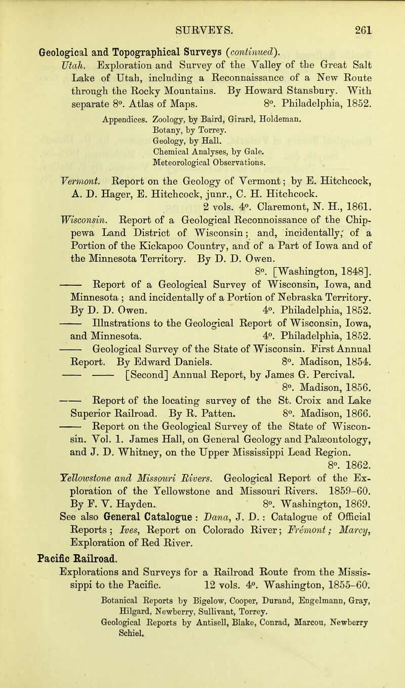 Geological and Topographical Surveys (continued). Utah. Exploration and Survey of the Valley of the Great Salt Lake of Utah, including a Reconnaissance of a New Route through the Rocky Mountains. By Howard Stansbury. With separate 8°. Atlas of Maps. 8°. Philadelphia, 1852. Appendices. Zoology, by Baird, Girard, Holdeman. Botany, by Torrey. Geology, by Hall. Chemical Analyses, by Gale. Meteorological Observations. Vermont. Report on the Geology of Vermont; by E. Hitchcock, A. D. Hager, E. Hitchcock, junr., C. H. Hitchcock. 2 vols. 4°. Claremont, N. H., 1861. Wisconsin. Report of a Geological Reconnoissance of the Chip- pewa Land District of Wisconsin; and, incidentally; of a Portion of the Kickapoo Country, and of a Part of Iowa and of the Minnesota Territory. By D. D. Owen. 8°. [Washington, 1848]. Report of a Geological Survey of Wisconsin, Iowa, and Minnesota ; and incidentally of a Portion of Nebraska Territory. By D. D. Owen. 4. Philadelphia, 1852. Illustrations to the Geological Report of Wisconsin, Iowa, and Minnesota. 4. Philadelphia, 1852. Geological Survey of the State of Wisconsin. First Annual Report. By Edward Daniels. 8°. Madison, 1854. [Second] Annual Report, by James G. Percival. 8°. Madison, 1856. Report of the locating survey of the St. Croix and Lake Superior Railroad. By R. Patten. 8°. Madison, 1866. Report on the Geological Survey of the State of Wiscon- sin. Vol. 1. James Hall, on General Geology and Palseontology, and J. D. Whitney, on the Upper Mississippi Lead Region. 8°. 1862. Yelloivstone and Missouri Rivers. Geological Report of the Ex- ploration of the Yellowstone and Missouri Rivers. 1859-60. By F. V. Hayden. 8°. Washington, 1869. See also General Catalogue : Dana, J. D. : Catalogue of Official Reports ; Ives, Report on Colorado River; Fremont; Marcy, Exploration of Red River. Pacific Railroad. Explorations and Surveys for a Railroad Route from the Missis- sippi to the Pacific. 12 vols. 4°. Washington, 1855-60. Botanical Eeports by Bigelow, Cooper, Durand, Engelmann, Gray, Hilgard, Newberry, SuUivant, Torrey. Geological Eeports by Antisell, Blake, Conrad, Marcou, Newberry Sehiel.