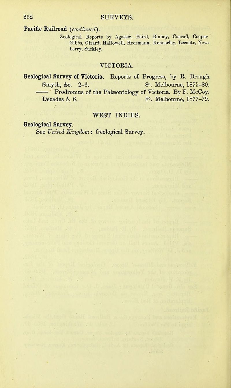 Pacific Railroad (contmued). Zoological Eeports by Agassiz, Baird, Binney, Conrad, Cooper ' Gibbs, Girard, Hallo-well, Heermann, Kennerley, Leconte, New- berry, Suckley. VICTORIA. Geological Survey of Victoria. Reports of Progress, by R. Brough Smyth, &c. 2-6. 8«. Melbourne, 1875-80. Prodromus of the Palaeontology of Victoria. By F. McCoy. Decades 5, 6. 8°. Melbourne, 1877-79. WEST INDIES. Geological Survey. See United Kingdom : Geological Survey.