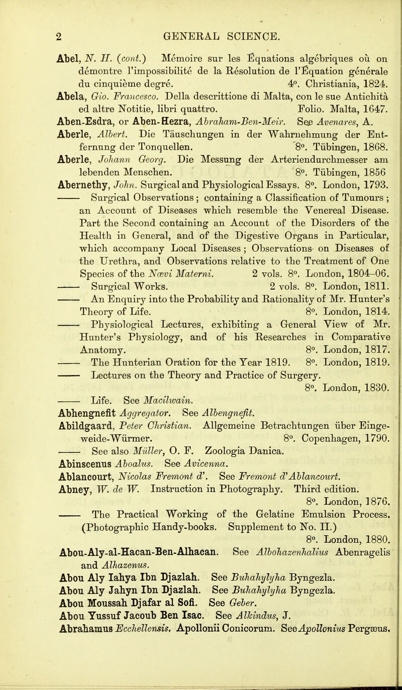 Al)el, iV. H. (cont.) Memoire sur les Equations algebriques ou on demontre I'impossibilite de la Resolution de I'Eqaation generale du cinquieme degre. 4°. Christiania, 1824. Abela, Gio. Francesco. Delia descrittione di Malta, con le sue Antichita ed altre Notitie, libri quattro. Folio. Malta, 1647. Aben-Esdra, or Aben-Hezra, Ahraham-Ben-Meir. See Avenares, A. Aberle, Albert. Die Taascliungen in der Wabruebmung der Ent- fernnng der Tonquellen. 8°. Tubingen, 1868. Aberle, Johann Oeorcj. Die Messung der Arteriendurcbmesser am lebenden Menscben. 8°. Tiibingen, 1856 Abernethy,/o/i/i. Surgical and Pbysiological Essays. 8°. London, 1793. Surgical Observations ; containing a Classification of Tumours ; an Account of Diseases wbicb resemble tbe Venereal Disease. Part tbe Second containing an Account of tbe Disorders of tbe Healtb in General, and of tbe Digestive Organs in Particular, T?bich accompany Local Diseases ; Observations on Diseases of tbe Uretbra, and Observations relative to tbe Treatment of One Species of tbe Ncevi Materni. 2 vols. 8°. London, 1804^06. Surgical Works. 2 vols. 8°. London, 1811. An Enquiry into tbe Probability and Rationality of Mr. Hunter's Tbeory of Life. 8°. London, 1814. Pbysiological Lectures, exbibiting a General View of Mr. Hunter's Pbysiology, and of bis Researcbes in Comparative Anatomy. 8°. London, 1817. Tbe Hunterian Oration for tbe Year 1819. 8°. London, 1819. Lectures on tbe Tbeory and Practice of Surgery. 8°. London, 1830. Life. See Macilwain. Abhengneflt Aggregator. See Albengnejit. Abildgaard, Peter Christian. Allgemeine Betracbtungen iiber Binge- weide-Wiirmer. 8. Copenbagen, 1790. See also Miiller, O. P. Zoologia Danica. Abinscenus Aboalus. See Avicenna. Ablancourt, Nicolas Fremont d\ See Fremont d'Ablancourt. Abney, W. de W. Instruction in Pbotograpby. Tbird edition. 8°. London, 1876. Tbe Practical Working of tbe Gelatine Emulsion Process. (Pbotograpbic Handy-books. Supplement to No. II.) 8°. London, 1880. Abou-Aly-al-Hacan-Ben-Alliacan. See Albohazenhalius Abenragelis and Alhazenus. Abou Aly lahya Ibn Bjazlah. See Buhalmjlyha Byngezla. Abou Aly Jahyn Ibn Djazlah. See Buhahylyha Byngezla. Abou Moussab Djafar al Sofi. See Geber. Abou Yussuf Jacoub Ben Isac. See AlJdndus, J. Abrabamus Ecchellensis, ApoUonii Conicorum. SeeApollonius Pergaeus.