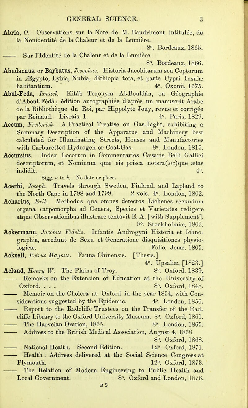 Abria, 0. Observations sur la Note de M. Baudrimont intitulee, de la Nonidentite de la Chaleur et de la Lumiere. 8°. Bordeaux, 1865. Sur ridentite de la Chaleur et de la Lumiere. 8°. Bordeaux, 1866. Abudacnus, or Baj^batus, JosepJms. Historia Jacobitarum seu Coptorum in ^gypto, Lybia, Nubia, -iS^thiopia tota, et parte Cypri Insulse habitantium. 4°. Oxonii, 1675. Abul-Feda, Ismael. Kitab Teqouym Al-Bouldan, ou Geographie d'Aboul-Feda; edition autograpbiee d'apres un manuscrit Arabs de la Bibliotbeque du Roi, par Hippolyte Jouy, revue et corrigee par Reinaud. Livrais. 1. 4P. Paris, 1829. Jlccum, FredericJc. A Practical Treatise on Gas-Light, exhibiting a Summary Description of the Apparatus and Machinery best calculated for Illuminating Streets, Houses and Manufactories with Carburetted Hydrogen or Coal-Gas. 8°. London, 1815. -Accursius. Index Locorum in Commentaries C^saris Belli Gallici descriptorum, et Nominum quse eis prisca notsra(s(c)que setas indidit. 4°. Sigg. a to h. No date or place. Aeerbi, Joseph. Travels through Sweden, Finland, and Lapland to the North Cape in 1798 and 1799. 2 vols. 4°. London, 1802. Acharius, Erik. Methodus qua omnes detectos Lichenes secundum organa carpomorpha ad Genera, Species et Varietates redigere atque Observationibus illustrare tentavit B. A. [with Supplement]. 8°. Stockholmijs, 1803. Ackermann, Jacohus Fidelis. Infantis Androgyni Historia et Ichno- graphia, accedunt de Sexu et Generatione disquisitiones physio- logics. Folio. Jenas, 1805. Acksell, Pefrus Magnus. Fauna Chinensis. [Thesis.] 40. UpsaliiB, [1823.] Acland, Bennj W. The Plains of Troy. 8°. Oxford, 1839. Remarks on the Extension of Education at the University of Oxford. ... 8. Oxford, 1848. Memoir on the Cholera at Oxford in the year 1854, with Con- siderations suggested by the Epidemic. 4°. London, 1856. Report to the Radcliffe Trustees on the Transfer of the Rad- cliffe Library to the Oxford University Museum. 8. Oxford, 1861. The Harveian Oration, 1865. 8°. London, 1865. Address to the British Medical Association, August 4, 1868. 8°. Oxford, 1868. National Health. Second Edition. 12°. Oxford, 1871. Health : Address delivered at the Social Science Congress at Plymouth. 12°. Oxford, 1878. The Relation of Modern Engineering to Public Health and Local Government. 8°. Oxford and London, 18/6. B 2