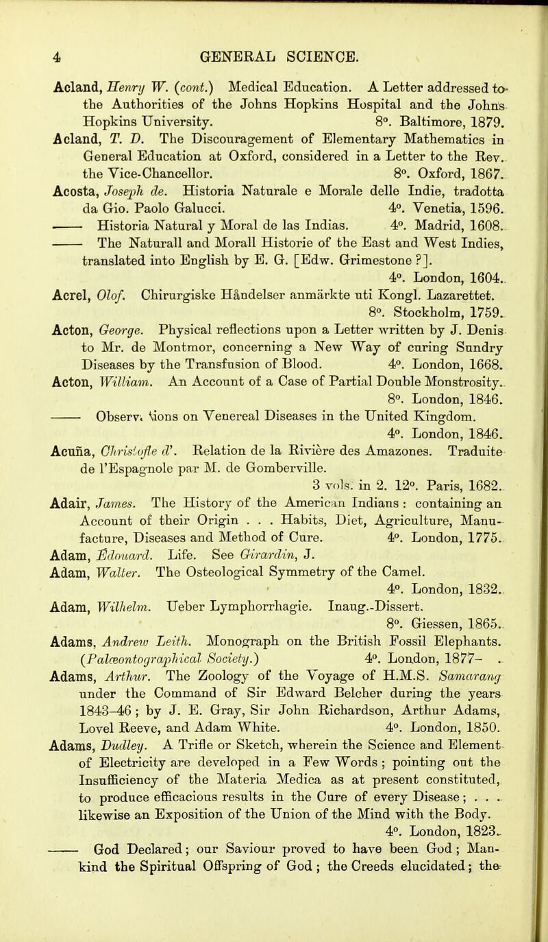 Acland, Henry W. (cont.) Medical Education. A Letter addressed to* the Authorities of the Johns Hopkins Hospital and the Johns Hopkins University. 8°. Baltimore, 1879. Acland, T. D. The Discouragement of Elementary Mathematics in General Education at Oxford, considered in a Letter to the Rev. the Vice-Chancellor. 8°. Oxford, 1867. Acosta, Joseph de. Historia Naturale e Morale delle Indie, tradotta da Gio. Paolo Galucci. 4. Venetia, 1596. • Historia Natural y Moral de las Indias. 4°. Madrid, 1608. The Naturall and Morall Historic of the East and West Indies, translated into English by E. G. [Edw. Grimestone ?]. 4°. London, 1604.. Acrel, Olof. Chirurgiske H&ndelser anmarkte uti Kongl. Lazarettet. 80. Stockholm, 1759. Acton, George. Physical reflections upon a Letter written by J. Denis to Mr. de Montmor, concerning a New Way of curing Sundry Diseases by the Transfusion of Blood. 4. London, 1668. Acton, William. An Account of a Case of Partial Double Monstrosity.. 8°. London, 1846. Observv \i0n3 on Venereal Diseases in the United Kingdom. 4°. London, 1846. Acuna, Glirisiofle cV. Relation de la Riviere des Amazones. Traduite de I'Espagnole par M. de Gomberville. 3 voh. in 2. 12°. Paris, 1682. Adair, James. The History of the American Indians : containing an Account of their Origin . . . Habits, Diet, Agriculture, Manu- facture, Diseases and Method of Cure. 4P. London, 1775. Adam, iSdonard. Life. See Qirardin, J. Adam, Walter. The Osteological Symmetry of the Camel. 4°. London, 1832. Adam, Wilhelm. Ueber Lymphorrhagie. Inaug.-Dissert. 8°. Giessen, 1865. Adams, Andreiu Leith. Monograph on the British Fossil Elephants. {Palceontographical Society.) 4°. London, 1877- . Adams, Arthur. The Zoology of the Voyage of H.M.S. Samarang under the Command of Sir Edward Belcher during the years 1843-46 ; by J. B. Gray, Sir John Richardson, Arthur Adams, Lovel Reeve, and Adam White. 4°. London, 1850. Adams, Dudley. A Trifle or Sketch, wherein the Science and Element of Electricity are developed in a Pew Words ; pointing out the Insufficiency of the Materia Medica as at present constituted, to produce efficacious results in the Care of every Disease; . . . likewise an Exposition of the Union of the Mind with the Body. 4°. London, 1823. God Declared; our Saviour proved to have been God ; Man- kind the Spiritual Offspring of God; the Creeds elucidated; th&-