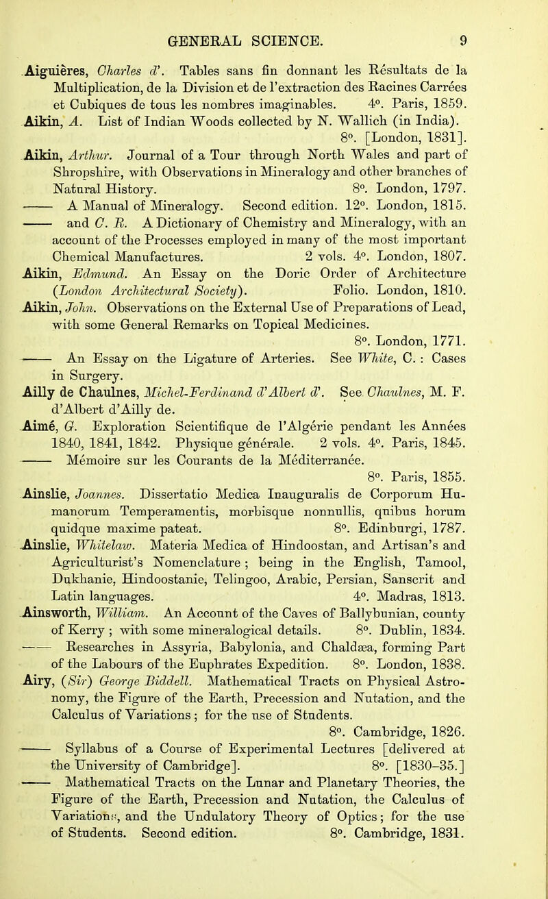 .Aiguieres, Charles d'. Tables sans fin donnant les Resultats de la Multiplication, de la Division et de I'extraction des Racines Carrees et Cubiques de tous les nombres imaginables. 4°. Paris, 1859. Aikin, A. List of Indian Woods collected by N. Wallich (in India). 8°. [London, 1831]. Aikin, Arthur. Journal of a Tour tbrough Nortb Wales and part of Shropsbire, with Observations in Mineralogy and otlier branches of Natural History. 8°. London, 1797. A Manual of Mineralogy. Second edition. 12°. London, 1815. and C. B. A Dictionary of Chemistry and Mineralogy, with an account of the Processes employed in many of the most important Chemical Manufactures. 2 vols. 4°. London, 1807. Aikin, Edmund. An Essay on the Doric Order of Architecture (London Architectural Society). Folio. London, 1810. Aikin, John. Observations on the External Use of Preparations of Lead, with some General Remarks on Topical Medicines. 8. London, 1771. An Essay on the Ligature of Arteries. See White, C. : Cases in Surgery. Ailly de Chaulnes, Michel-Ferdinand d'Albert d\ See Chaulnes, M. P. d'Albert d'Ailly de. Aime, G. Exploration Scientifique de I'Algerie pendant les Annees 1840, 1841, 1842. Physique generale. 2 vols. 4°. Paris, 1845. Memoire sur les Courants de la Mediterranee. 8°. Paris, 1855. Ainslie, Joannes. Dissertatio Medica Inauguralis de Corporum Hu- manorum Temperamentis, morbisque nonnuUis, quibus horum quidque maxime pateat. 8°. Edinburgi, 1787. Ainslie, Whitelaw. Matei'ia Medica of Hindoostan, and Artisan's and Agriculturist's Nomenclature ; being in the English, Tamool, Dukhanie, Hindoostanie, Telingoo, Arabic, Persian, Sanscrit and Latin languages. 4°. Madras, 1813. Ainsworth, Willia^n. An Account of the Caves of Ballybunian, county of Kerry ; with some mineralogical details. 8°. Dublin, 1834. Researches in Assyria, Babylonia, and Chaldsea, forming Part of the Labours of the Euphrates Expedition. 8°. London, 1838. Airy, (Sir) George Biddell. Mathematical Tracts on Physical Astro- nomy, the Figure of the Earth, Precession and Nutation, and the Calculus of Variations; for the use of Students. 8°. Cambridge, 1826. Syllabus of a Course of Experimental Lectures [delivered at the University of Cambridge]. 8°. [1830-35.] —— Mathematical Tracts on the Lunar and Planetary Theories, the Figure of the Earth, Precession and Nutation, the Calculus of Variations, and the Undulatory Theory of Optics; for the use of Students. Second edition. 8°. Cambridge, 1831.