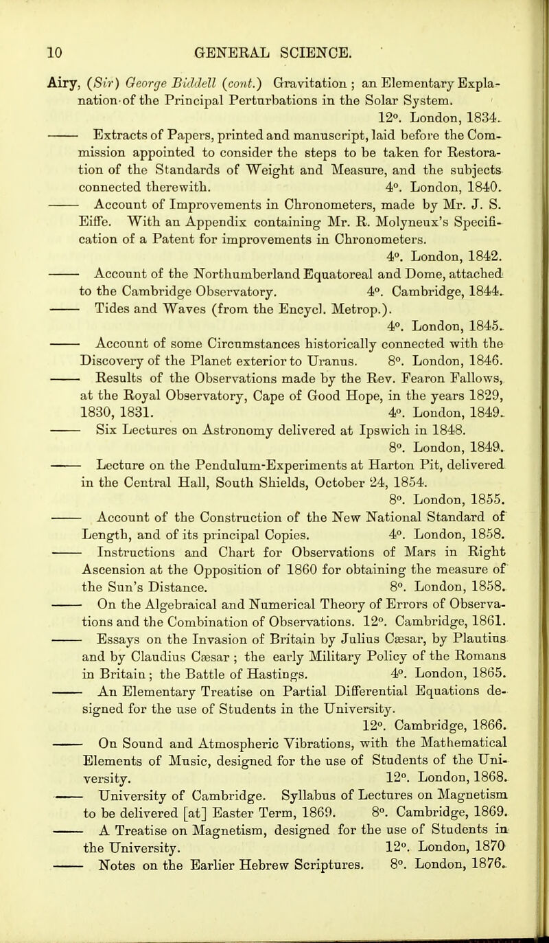 Airy, {Sir) George Biddell (cont.) Gravitation; an Elementary Expla- nation-of the Principal Perturbations in the Solar System. 12°. London, 1834. Extracts of Papers, printed and manuscript, laid before the Com- mission appointed to consider the steps to be taken for Restora- tion of the Standards of Weight and Measure, and the subjects connected therewith. 4°. London, 1840. Account of Improvements in Chronometers, made by Mr. J. S. Eiffe. With an Appendix containing Mr. R. Molyneux's Specifi- cation of a Patent for improvements in Chronometers. 4°. London, 1842. Account of the Northumberland Equatoreal and Dome, attached to the Cambridge Observatory. 4°. Cambridge, 1844. Tides and Waves (from the Encycl. Metrop.). 4°. London, 1845. Account of some Circumstances historically connected with the Discovery of the Planet exterior to Uranus. 8. London, 1846. Results of the Observations made by the Rev. Pearon Fallows, at the Royal Observatory, Cape of Good Hope, in the years 1829, 1830, 1831. 4°. London, 1849. Six Lectures on Astronomy delivered at Ipswich in 1848. 8°. London, 1849. Lecture on the Pendulum-Experiments at Harton Pit, delivered in the Central Hall, South Shields, October 24, 1854. 8«. London, 1855. Account of the Construction of the New National Standard of Length, and of its principal Copies. 4°. London, 1858. Instructions and Chart for Observations of Mars in Right Ascension at the Opposition of 1860 for obtaining the measure of the Sun's Distance. 8°. London, 1858. On the Algebraical and Numerical Theory of Errors of Observa- tions and the Combination of Observations. 12°. Cambridge, 1861. Essays on the Invasion of Britain by Julius Caesar, by Plautius and by Claudius Ctesar ; the early Military Policy of the Romans in Britain ; the Battle of Hastings. 4°. London, 1865. An Elementary Treatise on Partial Differential Equations de- signed for the use of Students in the University. 12°. Cambridge, 1866. On Sound and Atmospheric Vibrations, with the Mathematical Elements of Music, designed for the use of Students of the Uni- versity. 12°. London, 1868. University of Cambridge. Syllabus of Lectures on Magnetism to be delivered [at] Easter Term, 1869. 8°. Cambridge, 1869. A Treatise on Magnetism, designed for the use of Students iu the University. 12°. London, 1870 Notes on the Earlier Hebrew Scriptures. 8°. London, 1876^