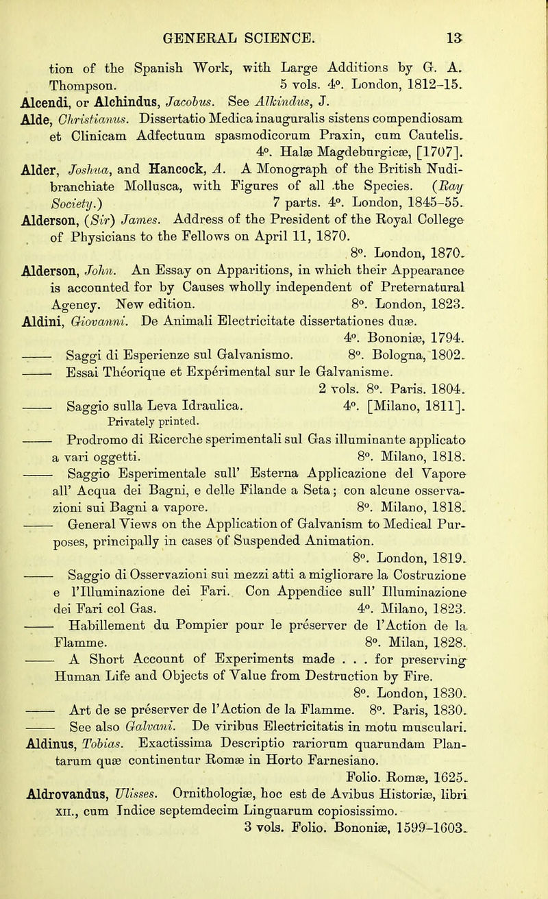 tion of the Spanish Work, with Large Additions by G. A. Thompson. 6 vols. 4°. London, 1812-15. Alcendi, or Alchindus, Jacobus. See Alhindus, J. Aide, Gliristianus. Dissertatio Medica inauguralis sistens compendiosam et Clinicam Adfectuam spasmodicorum Praxin, cum Cautelis^ 4p. Halas Magdebnrgicse, [1707]. Alder, Joshua, and Hancock, A. A Monograph of the British Nudi- branchiate MoUusca, with Figures of all .the Species. {Hay Society.) 7 parts. 4P. London, 1845-55. Alderson, {Sir) James. Address of the President of the Royal College- of Physicians to the Fellows on April 11, 1870. 8°. London, 1870. Alderson, Jolm. An Essay on Apparitions, in which their Appearance is accounted for by Causes whoUy independent of Preternatural Agency. New edition. 8°. London, 1823. Aldini, Giovanni. De Animali Electricitate dissertationes duse. 4°. Bononise, 1794. Saggi di Bsperienze sul Galvanismo. 8°. Bologna, 1802. Essai Theorique et Experimental sur le Galvanisme. 2 vols. 8°. Paris. 1804. Saggio suUa Leva Idrau.lica. 4°. [Milano, 1811]. Privately printed. Prodromo di Ricerche sperimentali sul Gas illuminante applicato a vari oggetti. 8°. Milano, 1818. Saggio Esperimentale snll' Esterna Applicazione del Vapore air Acqua dei Bagni, e delle Filande a Seta; con alcune osserva- zioni sui Bagni a vapore. 8. Milano, 1818. General Views on the Application of Galvanism to Medical Pur- poses, principally in cases of Suspended Animation. 8°. London, 1819. Saggio di Osservazioni sui mezzi atti a migliorare la Costruzione e riUuminazione dei Fari. Con Appendice sull' Illuminazione dei Fari col Gas. 4. Milano, 1823. Habillement du Pompier pour le preserver de 1'Action de la Flamme. 8°. Milan, 1828. A Short Account of Experiments made . . . for preserving Human Life and Objects of Value from Destruction by Fire. 8°. London, 1830. Art de se preserver de I'Action de la Flamme. 8°. Paris, 1830. See also Galvani. De viribus Electricitatis in motu musculari. Aldinus, Tobias. Exactissima Descriptio rariorum quarundam Plan- tarum quse continentar Romse in Horto Farnesiano. Folio. Roma3, 1625. Aldrovandus, Ulisses. Omithologia?, hoc est de Avibus Historiae, libri XII., cum Indice septemdecim Linguarum copiosissimo. 3vola. Folio. Bononise, 1599-1603-