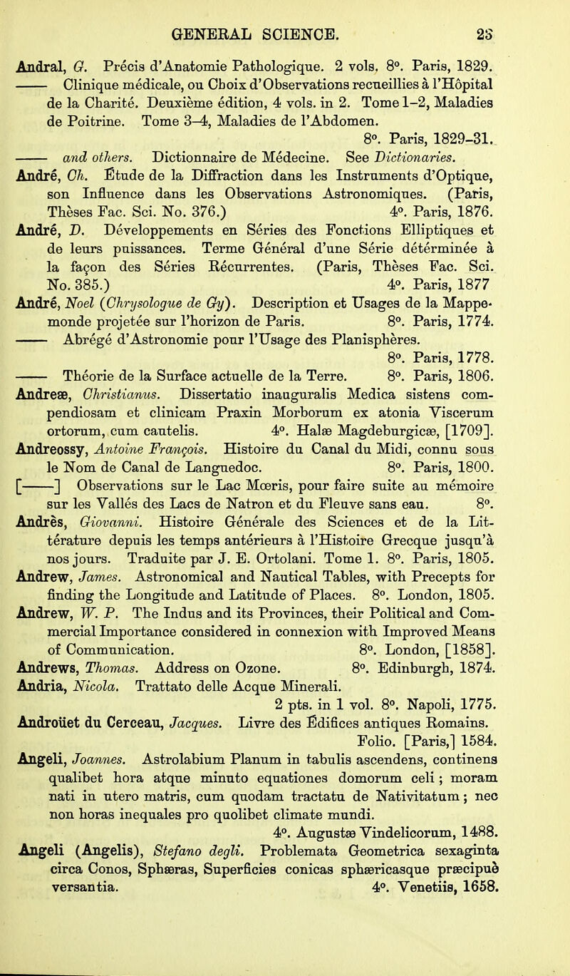 Andral, G. Precis d'Anatomie Pathologique. 2 vols. 8°. Paris, 1829. Clinique medicale, ou Oboix d'Observations recneillies a I'Hopital de la Cbarite. Deuxieme edition, 4 vols, in 2. Tome 1-2, Maladies de Poitrine. Tome 3-4, Maladies de I'Abdomen. 8°. Paris, 1829-31. and others. Dictionnaire de Medecine. See Dictionaries. Andre, Ch. Etude de la Diffraction dans les Instruments d'Optique, son Influence dans les Observations Astronomiques. (Paris, Theses Fac. Sci. No. 376.) 4°. Paris, 1876. Andre, D. Developpements en Series des Fonctions Elliptiques et de leurs puissances. Terme General d'une Serie determinee a la fa9on des Series Recurrentes. (Paris, Theses Fac. Sci. No. 385.) 4°. Paris, 1877 Andre, Noel {Glirysologue de Gy). Description et Usages de la Mappe- monde projetee sur I'horizon de Paris. 8°. Paris, 1774. Abrege d'Astronomic pour I'Usage des Planispheres. 8°. Paris, 1778. Theorie de la Surface actuelle de la Terre. 8°. Paris, 1806. Andrese, Ohristianus. Dissertatio inauguralis Medica sistens com- pendiosam et clinicam Praxin Morborum ex atonia Viscerum ortorum, cum cautelis. 4°. Hate Magdeburgicse, [1709]. Andreossy, Antoine Francois. Histoire du Canal du Midi, connu sous le Nom de Canal de Languedoc. 8°. Paris, 1800. [ ] Observations sur le Lac Mceris, pour faire suite au memoire sur les Valles des Lacs de Natron et du Fleuve sans eau. 8°. Andres, Giovanni. Histoire Generale des Sciences et de la Lit- terature depuis les temps anterieurs a I'Histoire Grecque jusqu'a nos jours. Traduite par J. B. Ortolani. Tome 1. 8°. Paris, 1805. Andrew, James. Astronomical and Nautical Tables, with Precepts for finding the Longitude and Latitude of Places. 8°. London, 1805. Andrew, W. P. The Indus and its Provinces, their Political and Com- mercial Importance considered in connexion with Improved Means of Communication. 8°. London, [1858]. Andrews, Thomas. Address on Ozone. 8°. Edinburgh, 1874. Andria, Nicola, Trattato delle Acque Minerali. 2 pts. in 1 vol. 8°. Napoli, 1775. Androuet du Cerceau, Jacques. Livre des Edifices antiques Remains. Folio. [Paris,] 1584. Angeli, Joannes. Astrolabium Planum in tabulis ascendens, continena qualibet hora atque minuto equationes domorum celi; moram nati in utero matris, cum quodam tractatu de Nativitatum; neo non horas inequales pro quolibet climate mundi. 4°. Augusta9 Vindelicorum, 1488. Angeli (Angelis), Stefano degli. Problemata Geometrica sexaginta circa Conos, Sphseras, Superficies conicas sphsericasque praecipue versantia. 4°. Venetiia, 1658.