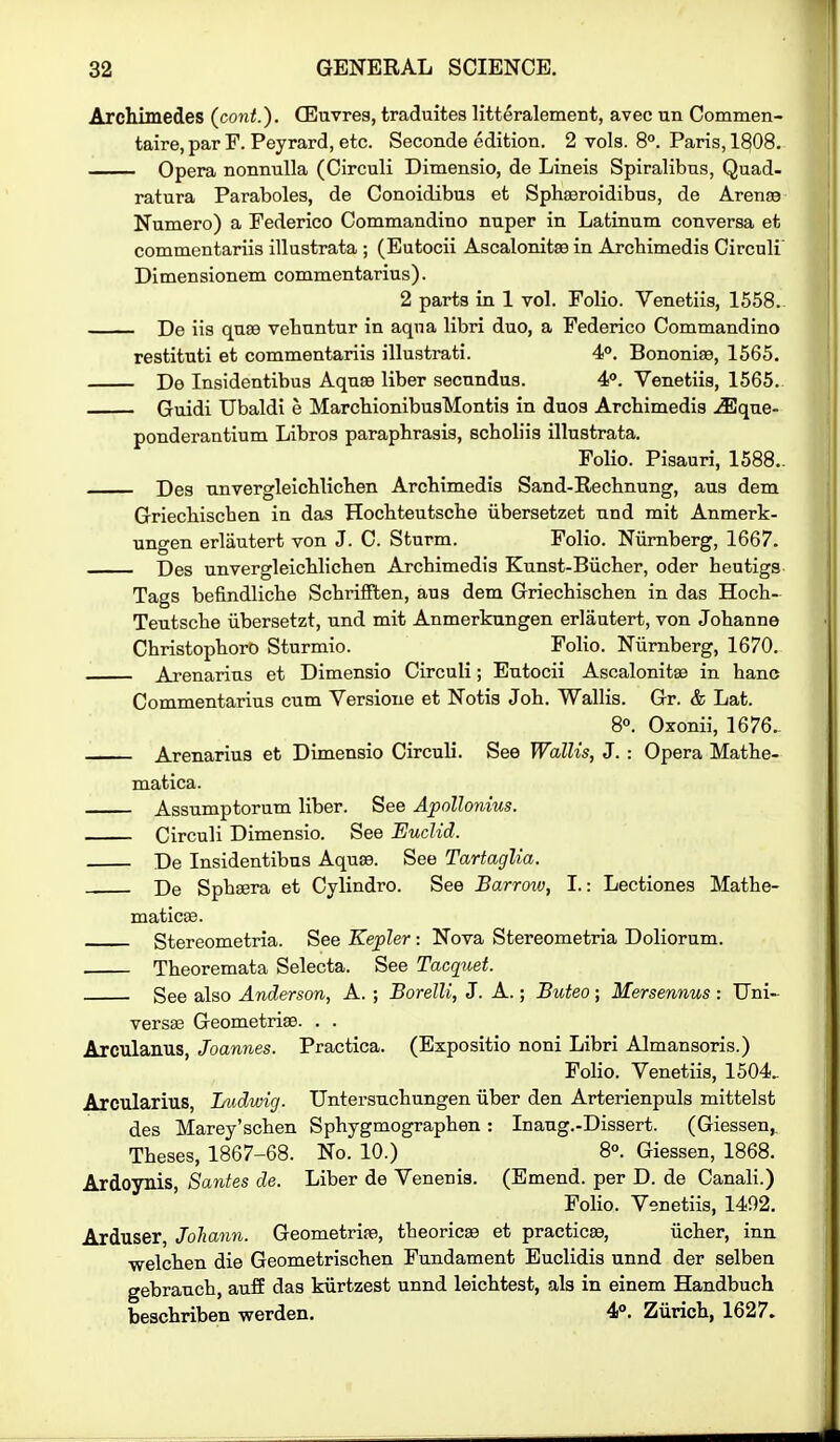 Archimedes (cont.). CEuvrea, traduites litteralement, avec un Commen- taire, par F. Peyrard, etc. Seconde edition. 2 vols. 8. Paris, 1808. Opera nonnuUa (Circuli Dimensio, de Lineis Spiralibus, Quad- ratura Paraboles, de Conoidibus et Sphseroidibus, de Areng9 Numero) a Federico Commandino nuper in Latinum conversa et commentariis illustrata ; (Eutocii Ascalonitee in Arcbimedis Circuli Dimensionem commentarius). 2 parts in 1 vol. Folio. Venetiis, 1558.. De iis qn.89 vebuntur in aqua libri duo, a Federico Commandino restituti et commentariis illustrati. 4°. Bononi^, 1565. De Insidentibus Aqnse liber secnndus. 4°. Venetiis, 1565.. Guidi Ubaldi e MarchionibusMontia in duos Archimedis .^que- ponderantium Libros paraphrasis, scholiis illustrata. Folio. Pisauri, 1588.. Des unvergleichlichen Archimedis Sand-Rechnung, aus dem Griechischen in das Hochteutsche iibersetzet nnd mit Anmerk- ungen erlautert von J. C. Sturm. Folio. Niirnberg, 1667. Des unvergleichlichen Archimedis Knnst-Biicher, oder heutigs Tags befindliche SchrifFten, aus dem Griechischen in das Hoch- Teutsche iibersetzt, und mit Anmerkungen erlautert, von Johanne Christophoro Sturmio. Folio. Niirnberg, 1670. Ai'enarius et Dimensio Circuli; Eutocii Ascalonit^ in banc Commentarius cum Versione et Notis Job. Wallis. Gr. & Lat. 8°. Oxonii, 1676.. Arenarius et Dimensio Circuli. See Wallis, J. : Opera Mathe- matica. Assumptorum liber. See Apollonius. Circuli Dimensio. See Euclid. De Insidentibus Aquae. See Tartaglia. De Sphsera et Cylindro. See Barroiv, I.: Lectiones Mathe- maticse. Stereometria. See Kepler: Nova Stereometria Doliorum. Theoremata Selecta. See Tacquet. See also Anderson, A. ; Borelli, J. A.; Buteo ; Mersennus : Uni-. versas Geometrise. . . Arculanus, Joannes. Practica. (Expositio noni Libri Almansoris.) Folio. Venetiis, 1504. Arcularius, Ludwig. Untersuchungen iiber den Arterienpuls mittelst des Marey'schen Sphygmographen: Inang.-Dissert. (Giessen, Theses, 1867-68. No. 10.) 8°. Giessen, 1868. Ardoynis, Sanies de. Liber de Venenis. (Emend, per D. de Canali.) Folio. Venetiis, 1492. Arduser, Joliann. Geometrite, theoricse et practicee, iicher, inn welchen die Geometrischen Fundament Euclidis unnd der selbea gebrauch, auff das kiirtzest unnd leichtest, als in einem Handbuch beschriben werden. 4°. Ziirich, 1627.