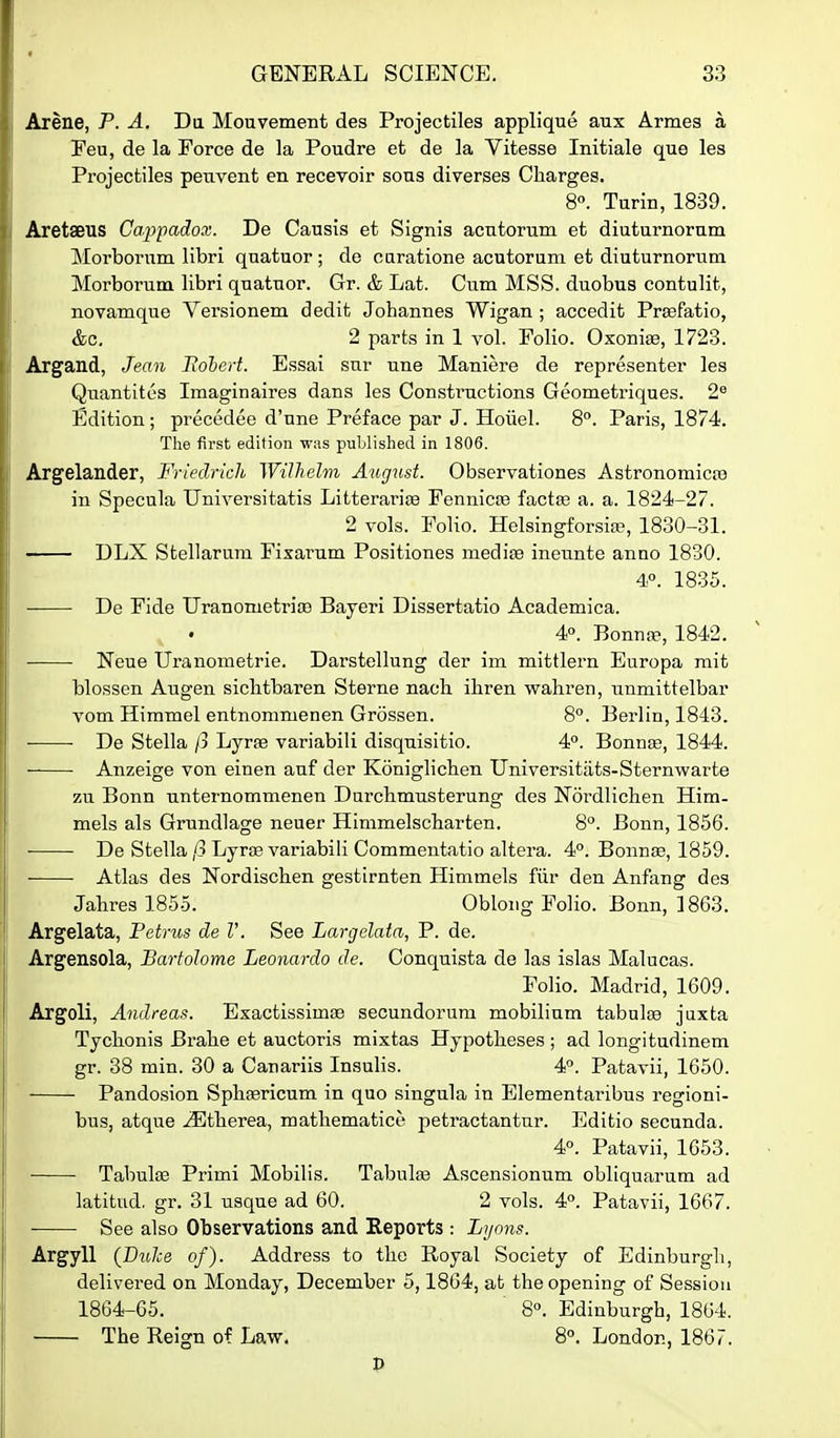 Arene, P. A. Da Moavement des Projectiles applique aux Armes a Feu, de la Force de la Poudre et de la Vitesse Initiale que les Projectiles peuvent en recevoir sous diverses Charges. 8°. Turin, 1839. Aretaeus Cap'padox. De Causis et Signis acutorum et diuturnorum Morbornm libri quatuor ; de caratione acutorum et diuturnorum Morborum libri quatuor. Gr. & Lat. Cum MSS. duobus contulit, novamque Versionem dedit Johannes Wigan ; accedit Prsefatio, &c, 2 parts in 1 vol. Folio. Oxonise, 1723. Argand, Jean Itohert. Essai sur une Maniere de representor les Quantites Imaginaires dans les Constructions Geometriques. 2^ Edition ; precedee d'une Preface par J. Hoiiel. 8°. Paris, 1874. The first edition was published in 1806. Argelander, Friedrich Wilhelm August. Observationes Astronomicte in Specula Universitatis Litterarise Fennicce factse a. a. 1824-27. 2 vols. Folio. Helsingforsia?, 1830-31. — DLX Stellarum Fixarum Positiones medite ineunte anno 1830. 4P. 1835. De Fide Uranometrite Bayeri Dissertatio Academica. 4. Bonnre, 1842. Neue Uranometrie. Darstellung der im mittlern Europa mit blossen Augen sichtbaren Sterne nach iliren wahren, unmittelbar vom Himmel entnommenen Grossen. 8. Berlin, 1843. De Stella ft Lyrfe variabili disquisitio. 4°. Bonnse, 1844. Anzeige von einen auf der Koniglichen Universitats-Sternwarte zu Bonn untei'nommenen Durchmusterung des Nordlichen Him- mels als Grundlage neuer Himmelscharten. 8°. Bonn, 1856. De Stella ft Lyrse variabili Commentatio altera. 4°. Bonnse, 1859. Atlas des Nordischen gestirnten Himmels fiir den Anfang des Jahres 1855. Oblong Folio. Bonn, 1863. Argelata, Petrus de V. See Largelata, P. de. Argensola, Bartolome Leonardo de. Conquista de las islas Malucas. Folio. Madrid, 1609. Argoli, Andreas. Exactissimse secundorum mobilinm tabulae jiixta Tychonis Brahe et auctoris mixtas Hypotheses ; ad longitudinem gr. 38 min. 30 a Canariis Insulis. 4. Patavii, 1650. Pandosion Sphfericum in quo singula in Blementaribus regioni- bus, atque .^therea, mathematice petractantur. Editio secunda. 4. Patavii, 1653. Tabula3 Primi Mobilis. Tabulae Ascensionum obliquarum ad latitud, gr. 31 usque ad 60. 2 vols. 4. Patavii, 1667. See also Observations and Reports : Lyons. Argyll (DuJce of). Address to the Royal Society of Edinburgli, delivered on Monday, December 5,1864, at the opening of Session 1864-05. 8°. Edinburgh, 1864. The Reign of Law. 8°. London, 1867.