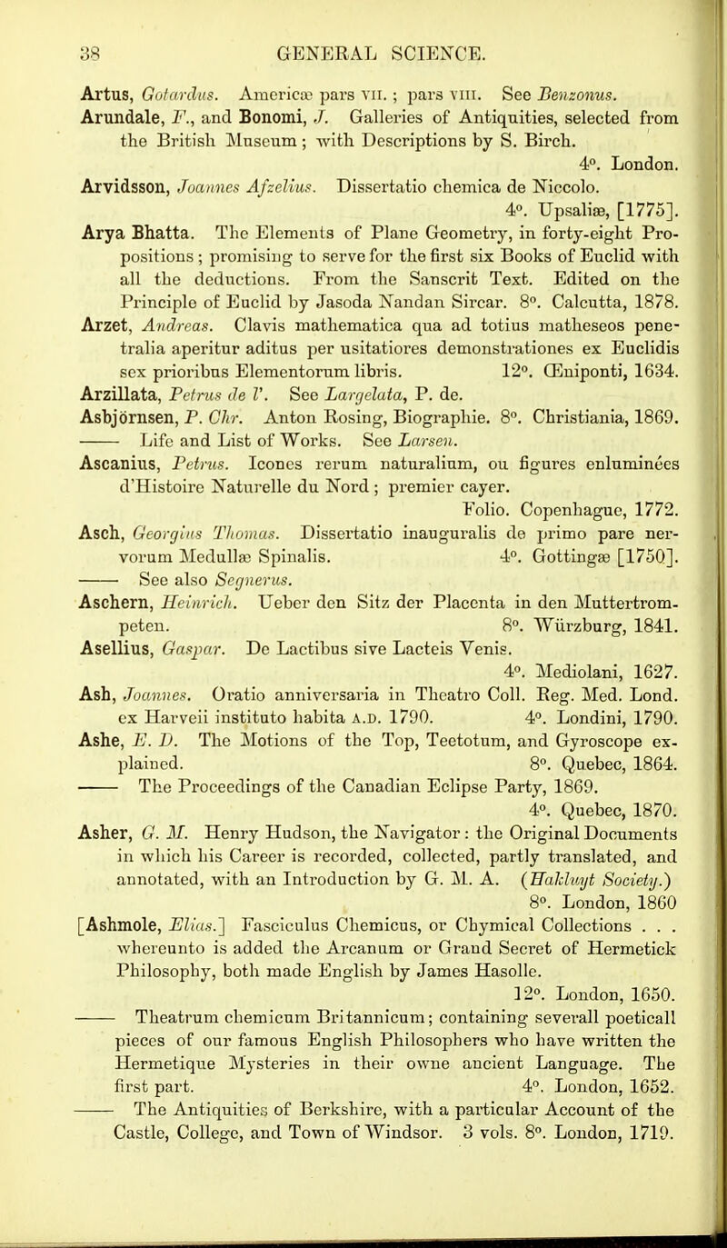 Artus, Gofardus. Amci-ica^ pars vn. ; pars viii. See Benzonus. Arundale, F., and Bonomi, J. Galleries of Antiquities, selected from the British Museum; -with Descriptions by S. Birch. 4°. London. Arvidsson, Joannes Afzelius. Dissertatio chemica de Niccolo. 4«. Upsalise, [1775]. Arya Bhatta. The Elements of Plane Geometry, in forty-eight Pro- positions ; promisi:ig to serve for the first six Books of Euclid with all the deductions. From the Sanscrit Text. Edited on the Principle of Euclid by Jasoda Nandan Sircar. 8. Calcutta, 1878. Arzet, Andreas. Clavis mathematica qua ad totius matheseos pene- tralia aperitur aditus per usitatiores demonstrationes ex Euclidis sex prioribns Elementorum libris. 12°. Q^niponti, 1634. Arzillata, Pdnis de V. See Largelata, P. de. Asbjornsen, P. Chr. Anton Rosing, Biographic. 8°. Christiania, 1869. Life and List of Works. See Larsen. Ascanius, Petrus. Icones rerum naturalium, ou figures enluminees d'Histoirc Naturelle du Nord ; premier cayer. Folio. Copenhague, 1772. Asch, Georgins Thomas. Dissertatio inauguralis de primo pare ner- vorum Medulla) Spinalis. 4°. Gottingge [1750]. See also Segnerus. Aschern, Heinrich. Ueber den Sitz der Placenta in den Muttertrom- peten. 8. Wurzburg, 1841. Asellius, Gaspar. De Lactibus sive Lacteis Venis. 4°. Mediolani, 1627. Ash, Joannes. Oi'atio anniversaria in Theatro Coll. Reg. Med. Lond. ex Harveii instituto habita a.d. 1790. 4. Londini, 1790. Ashe, E. I). The Motions of the Top, Teetotum, and Gyroscope ex- l^lained. 8°. Quebec, 1864. • The Proceedings of the Canadian Eclipse Party, 1869. 4°. Quebec, 1870. Asher, 6'. ill. Henry Hudson, the Navigator : the Original Documents in which his Career is recorded, collected, partly translated, and annotated, with an Introduction by G. M. A. {Ualcluijt Society.) 8°. London, 1860 [Ashmole, UU(ts.~\ Fasciculus Chemicus, or Chymical Collections . . . whereunto is added the Arcanum or Grand Secret of Hermetick Philosophy, both made English by James Hasolle. 12°. London, 1650. Theatrum chemicum Britannicum; containing severall poeticall pieces of our famous English Philosophers who have written the Hermetique Mysteries in their owne ancient Language. The first part. 4°. London, 1652. The Antiquities of Berkshire, with a particular Account of the Castle, College, and Town of Windsor. 3 vols. 8°. London, 1719.