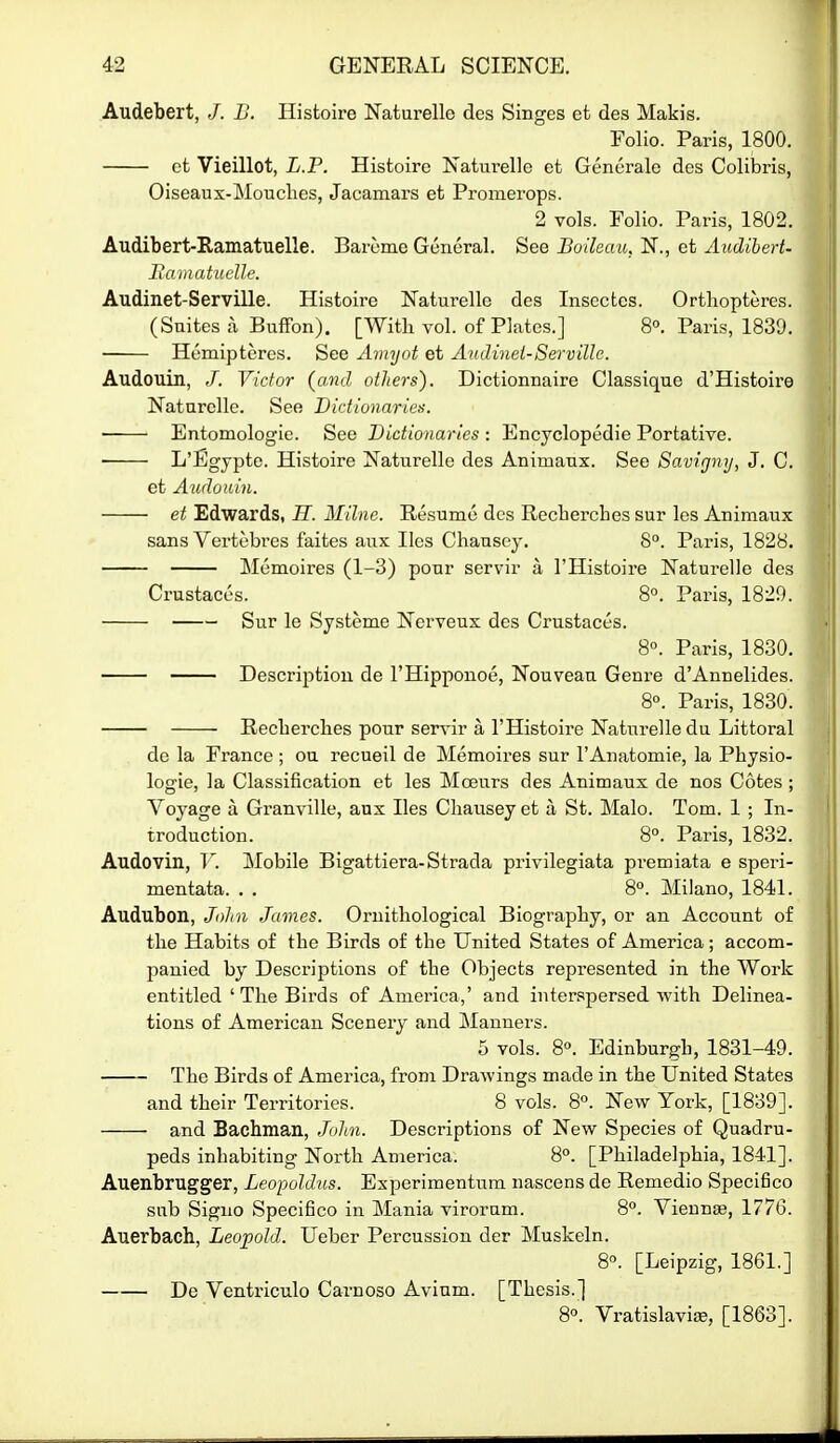 Audebert, /. B. Histoire Naturelle des Singes et des Makis. Folio. Paris, 1800. et Vieillot, L.P. Histoire Naturelle et Generale des Colibris, Oiseaux-MoTiches, Jacamars et Promerops. 2 vols. Folio. Paris, 1802. Audibert-Ramatuelle. Bareme General. See Boilcau, N., et AudiherU Ixamatuclle. Audinet-Serville. Histoire Naturelle des Inscctcs. Ortliopteres. (Suites a BufFon). [With vol. of Plates.] 8°. Paris, 1839. Hemipteres. See Aviyot et Audinet-Serville. Audouin, /. Victor {and others). Dictionnaire Classique d'Histoire Naturelle. See Dictio'naries. • Entomologie. See Dictionaries : Encyclopedie Portative. • L'Egjpte. Histoire Naturelle des Animaux. See Savignij, J. C. et Audouin. et Edwards, H. Milne. Resume des Recherches sur les Animaux sans Vertebres faites aux lies Chausey. 8°. Paris, 1828. Memoires (1-3) pour servir a I'Histoire Naturelle des Crustaces. 8°. Paris, 1829. Sur le Systeme Nerveux des Crustaces. 8°. Paris, 1830. Description de I'Hipponoe, Nouveau Genre d'Annelides. 8°. Paris, 1830. Recberches pour servir a I'Histoire Naturelle du Littoral de la France ; ou recueil de Memoires sur I'Anatomie, la Physio- logie, la Classification et les Moeurs des Animaux de nos Cotes ; Voyage a Granville, anx lies Chausey et a St. Male. Tom. 1 ; In- troduction. 8°. Paris, 1832. Audovin, T'. Mobile Bigattiera-Strada privilegiata premiata e speri- mentata. . . 8°. Milano, 1841. Audubon, John James. Ornithological Biography, or an Account of the Habits of the Birds of the United States of America; accom- panied by Descriptions of the Objects represented in the Work entitled ' The Bii-ds of America,' and interspersed with Delinea- tions of American Scenery and Manners. 5 vols. 8°. Edinburgh, 1831-49. The Birds of America, from Drawings made in the United States and their Territories. 8 vols. 8°. New York, [1839]. and Bachman, John. Descriptions of New Species of Quadru- peds inhabiting North America. 8<*. [Philadelphia, 1841]. Auenbrugger, Leopoldus. Experimentnm nascens de Remedio Specifico sub Signo Specifico in Mania viroram. 8°. Viennse, 1776. Auerbach, Leopold. Ueber Percussion der Muskeln. 8. [Leipzig, 1861.] De Ventriculo Carnoso Avium. [Thesis.] 8°. Vratislavise, [1863].