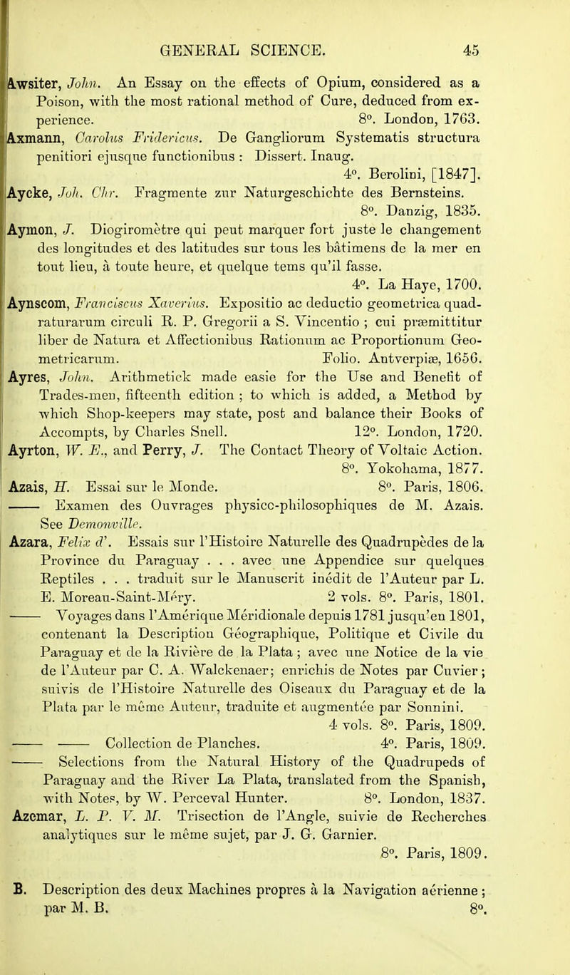 ^wsiter, John. An Essay on the effects of Opium, considered as a Poison, with the most rational method of Care, deduced from ex- perience. 8°. London, 1763. ^mann, Carohis FriJericus. De Gangliorum Systematis structura penitiori ejusqne functionibus : Dissert. Inaug. 4°. Berolini, [1847]. Aycke, JuJi. Chr. Fi-agmente zur Naturgeschichte des Bernsteins. 8°. Danzig, 1835. Aymon, /. Diogirometre qui peut marquer fort juste le changement des longitudes et des latitudes sur tons les batimens de la mer en tout lieu, a toute heure, et quelque tems qu'il fasse. 4«. La Haye, 1700. Aynscom, Franclscus Xaverius. Expositio ac deductio geometrica quad- raturarum circuli R. P. Gregorii a S. Vincentio ; cui prsemittitur liber de Natura et Affectionibus Rationum ac Proportionum Geo- metiicarum. Folio. AntverpifB, 165G. Ayres, Jolm. Arithmetick made easie for the Use and Benefit of Trades-men, fifteenth edition ; to which is added, a Method by which Shop-keepers may state, post and balance their Books of Accompts, by Charles Snell. 12°. London, 1720. Ayrton, W. Fj., and Perry, /. The Contact Theory of Voltaic Action. 8°. Yokohama, 1877. Azais, H. Essai sur le Monde. 8. Pai-is, 1806. Examen des Ouvrages physicc-philosophiques do M. Azais. I See Demonville. Azara, Felix cV. Essais sur I'Histoire Naturelle des Quadrupedes dela Province du Paraguay . . . avec une Appendice sur quelques Reptiles . . . traduit sur le Manuscrit inedit de I'Auteur par L. E. Moreau-Saint-Mpry. 2 vols. 8°. Paris, 1801. Voyages dans I'Amerique Meridionale depuis 1781 jusqu'en 1801, contenant la Description Geographique, Politique et Civile du Paraguay et dc la Riviere de la Plata ; avec une Notice de la vie de I'Auteur par C. A. Walckenaer; eni-ichis de Notes par Cuvier; suivis de I'Histoire Naturelle des Oiseaux du Paraguay et de la Plata par le memo Autcur, traduite et augmentt'e par Sonnini. 4 vols. 8°. Paris, 1800. Collection de Planches. 4. Paris, 1809. Selections from the Natural History of the Quadrupeds of Paraguay and the River La Plata, translated from the Spanish, with Notes, by W. Perceval Hunter. 8°. London, 1837. Azemar, L. P. V. II. Trisection de I'Angle, suivie de Recherches analytiques sur le meme sujet, par J. G. Garnier. 8. Paris, 1809. B. Description des deux Machines propi-es a la Navigation aerienne ; par M. B. 8°.