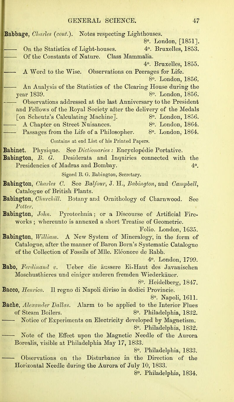 Babbage, Cliarles (cont.). Notes respecting Lighthouses. 8«. London, [1851]. — On the Statistics of Light-houses. 4. Bruxelles, 1853. — Of the Constants of Nature. Class Mammalia. 4. Bruxelles, 1855. — A Word to the Wise. Observations on Peerages for Life. 8°. London, 1856. — An Aualysis of the Statistics of the Clearing House during the year 1839. 8°. London, 1856. — Observations addressed at the last Anniversary to the President and Fellows of the Royal Society after the delivery of the Medals [on Scheutz's Calculating Machine]. 8°. London, 1856. — A Chapter on Street Nuisances. 8°. London, 1864. — Passages from the Life of a Philosopher. 8°. London, 1864. Contains at end List of his Printed Papers. Babinet. Physique. See Dictionaries : Encyclopedic Portative. Babington, U. G. Desiderata and Inquiries connected with the Presidencies of Madras and Bombay. 4°. Signed B. G. Babington, Secretary. Babington, Charles C. See Balfo^ir, J. H., Baiiiigfon, and Campbell, Catalogue of British Plants. Babingfton, ChurcldU. Botany and Ornithology of Charnwood. See Fotter. Babington, John. Pyrotechnia; or a Discom-se of Artificial Eire- works ; whereunto is annexed a short Treatise of Geometric. Folio. London, 1635. Babington, William. A New System of Mineralogy, in the form of Catalogue, after the manner of Baron Born's Systematic Catalogue of the Collection of Fossils of Mile. Eleonore de Rabb. 4°. London, 1799. Babo, Ferdinand v. Ueber die aussere Ei-Haut des Javanischen Moschusthieres und einiger anderen fremden Wiederkauer. 8°. Heidelberg, 1847. Bacco, Henrico. II regno di Napoli diviso in dodici Provincie. 8°. Napoli, 1611. Baehe, Alexander Dallas. Alarm to be applied to the Interior Flues of Steam Boilers. 8°. Philadelphia, 1832. ■ Notice of Experiments on Electricity developed by Magnetism. 8. Philadelphia, 1832. Note of the Effect upon the Magnetic Needle of the Aurora Borealis, visible at Philadelphia May 17, 1833. 8°. Philadelphia, 1833. Observations on the Disturbance in the Direction of the Horizontal Needle during the Aurora of July 10, 1833. 8«. Philadelphia, 1834.