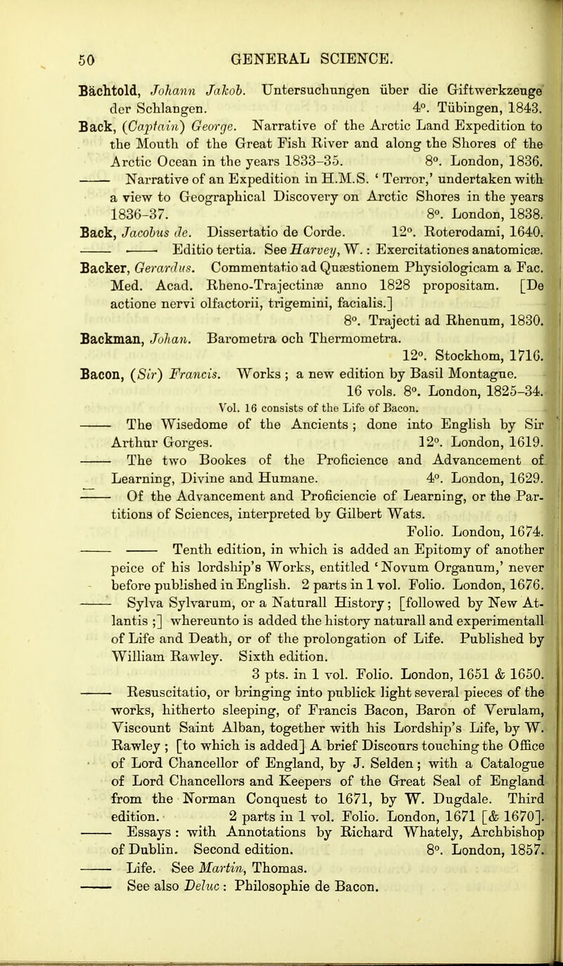 Bachtold, Johann Jakoh. Untersuchungen iiber die Giftwerkzeuge der Schlangen. 4°. Tubingen, 1843. Back, {Capiain) George. Narrative of the Arctic Land Expedition to the Mouth of the Great Fish River and along the Shores of the Arctic Ocean in the years 1833-35. 8°. London, 1836. Narrative of an Expedition in H.M.S. ' Terror,' undertaken with a view to Geographical Discovery on Arctic Shores in the years 1836-37. 8°. London, 1838. Back, Jacohus de. Dissertatio de Corde. 12. Roterodami, 1640. • • Editio tertia. See ffari;ey, W.: Exercitationes anatomicae. Backer, Gerardus. Commentatio ad Quaestionem Physiologicam a Fac. Med. Acad. Rheno-Trajectinse anno 1828 propositam. [De actione nervi olfactorii, trigemini, facialis.] 8». Trajecti ad Rhenum, 1830. Backman, Johan. Barometra och Thermometra. 12°. Stockhom, 171G. Bacon, (S/r) Francis. Works ; a new edition by Basil Montague. 16 vols. 8°. London, 1825-34. Vol. 16 consists of the Life of Bacon. The Wisedome of the Ancients ; done into English by Sir Arthur Gorges. 12°. London, 1619. The two Bookes of the Proficience and Advancement of Learning, Divine and Humane. 4°. London, 1629. Of the Advancement and Proficiencie of Learning, or the Par- titions of Sciences, interpreted by Gilbert Wats. Folio. London, 1674. Tenth edition, in which is added an Epitomy of another peice of his lordship's Works, entitled ' Novum Organum,' never before published in English. 2 parts in 1 vol. Folio. London, 1676. Sylva Sylvarum, or a Naturall History; [followed by New At- lantis ;] whereunto is added the history naturall and experimentall of Life and Death, or of the prolongation of Life. Published by William Rawley. Sixth edition. 3 pts. in 1 vol. Folio. London, 1651 & 1650. Resuscitatio, or bringing into publick light several pieces of the works, hitherto sleeping, of Francis Bacon, Baron of Verulam, Viscount Saint Alban, together with his Lordship's Life, by W. Rawley ; [to which is added] A brief Discours touching the Office of Lord Chancellor of England, by J. Selden; with a Catalogue of Lord Chancellors and Keepers of the Great Seal of England from the Norman Conquest to 1671, by W. Dugdale. Third edition. 2 parts in 1 vol. Folio. London, 1671 [& 1670]. Essays : with Annotations by Richard Whately, Archbishop of Dublin. Second edition. 8°. London, 1857. Life. See Martin, Thomas. See also Dehic : Philosophie de Bacon.