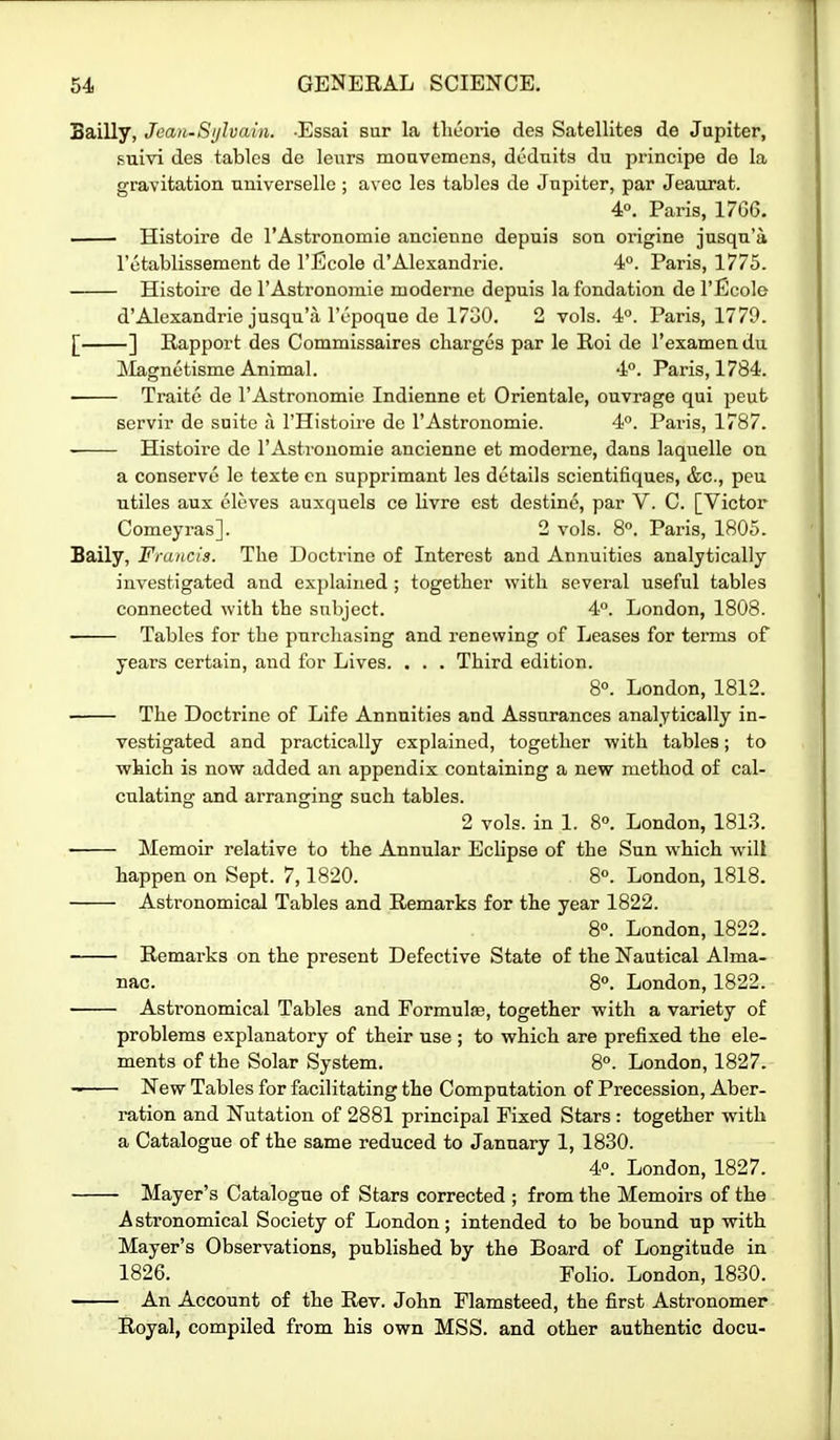 Bailly, Jean-Si/hain. -Essai sur la theorie des Satellites de Jupiter, suivi des tables de leurs moavcmcns, dednits du principe de la gravitation universellc ; avec les tables de Jupiter, par Jeaurat. 4«. Paris, 1766. ■ Histoire de I'Astronomie ancienno depuis son origine jusqn'a rotablissement de I'liicole d'Alexandric. 4°. Paris, 1775. Histoire de I'Astronomie moderne depuis la fondation de I'Ecole d'Alexandrie jusqu'a lY-poque de 1730. 2 vols. 4°. Paris, 1779. [ ] Rapport des Commissaircs charges par le Roi de I'examen du ilagnetisme Animal. 4°. Paris, 1784. ■ Traite de I'Astronomie Indienne et Orientale, ouvrage qui pent servir de suite ii I'Histoii'e de I'Astronomie. 4. Paris, 1787. Histoire de rAstronomie ancienne et modems, dans laquelle on a conserve le texte cn supprimant les details scientifiques, &c., peu ntiles aux eleves auxquels ce livre est destine, par V. C. [Victor Comeyras]. 2 vols. 8°. Paris, 1805. Saily, Francis. The Doctrine of Interest and Annuities analytically investigated and explained ; together with several useful tables connected with the subject. 4. London, 1808. Tables for the purchasing and renewing of Leases for terms of years certain, and for Lives. . . . Third edition. 8°. London, 1812. The Doctrine of Life Annuities and Assurances analytically in- vestigated and practically explained, together with tables; to which is now added an appendix containing a new method of cal- culating and arranging such tables. 2 vols, in 1. 8°. London, 1813. Memoir relative to the Annular Eclipse of the Sun which will happen on Sept. 7,1820. 8°. London, 1818. Astronomical Tables and Remarks for the year 1822. 8°. London, 1822. Remarks on the present Defective State of the Nautical Alma- nac. 8«. London, 1822. Astronomical Tables and Formulae, together with a variety of problems explanatory of their use ; to which are prefixed the ele- ments of the Solar System. 8°. London, 1827. New Tables for facilitating the Computation of Precession, Aber- ration and Nutation of 2881 principal Fixed Stars : together with a Catalogue of the same reduced to January 1, 1830. 4°. London, 1827. ■ Mayer's Catalogue of Stars corrected ; from the Memoirs of the Asti'onomical Society of London; intended to be bound up with Mayer's Observations, published by the Board of Longitude in 1826. Folio. London, 1830. An Account of the Rev. John Flamsteed, the first Astronomer Royal, compiled from his own MSS. and other authentic docu-