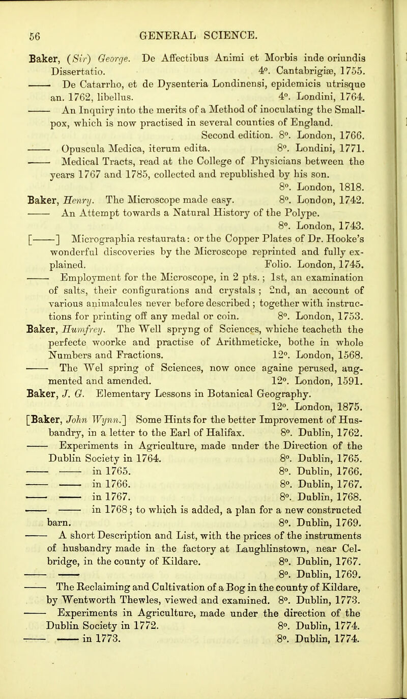 Baker, (>S'(V) George. De AfFectibus Animi et Morbis inde oriundia Dissertatio. 4°. CantabrigijB, 1755. De Catarrho, et de Dysenteria Londinensi, epidemicis utrisque an. 1762, libellus. 4. Londini, 1764. An Inquiry into the merits of a Method of inoculating the Small- pox, wliich is now practised in several counties of England. Second edition. 8. London, 1766. Opuscula Medica, iterum edita. 8°. Londini, 1771. Medical Tracts, read at the College of Physicians between the years 1767 and 1785, collected and republished by his son. 8«. London, 1818. Baker, Henry. The Microscope made easy. 8°. London, 1742. An Attempt towards a Natural History of the Polype. 8°. London, 1743. [ ] Micrographia restaurata: or the Copper Plates of Dr. Hooke's wonderful discoveries by the Microscope reprinted and fully ex- plained. Folio. London, 1745. Employment for the Microscope, in 2 pts.; 1st, an examination of salts, their configurations and crystals ; 2nd, an account of various animalcules never before described ; together with instruc- tions for printing off any medal or coin. 8°. London, 175.3. Baker, Humfreij. The Well spryng of Sciences, wbiche teacheth the perfecte woorke and practise of Arithmeticke, bothe in whole Numbers and Fractions. 12°. London, 1568. The Wei spring of Sciences, now once againe perused, aug- mented and amended. 120. London, 1591. Baker, /. O. Elementary Lessons in Botanical Geography. 12°. London, 1875. [Baker, John Wijnn.~\ Some Hints for the better Improvement of Hns- bandry, in a letter to the Earl of Halifax. 8°. Dublin, 1762. Experiments in Agriculture, made under the Direction of the Dublin Society in 1764. 8°. Dublin, 1765. in 1765. 8°. Dublin, 1766. in 1766. 8°. Dublin, 1767. ■ in 1767. 8°. Dublin, 1768. in 1768; to which is added, a plan for a new constructed barn. 8°. Dublin, 1769. A short Description and List, witb the prices of the instruments of husbandry made in the factory at Laughlinstown, near Cel- bridge, in the county of Kildare. 8°. Dublin, 1767. 8°. Dubhn, 1769. ■ The Reclaiming and Cultivation of a Bog in the county of Kildare, by Wentworth Thewles, viewed and examined. 8°. Dublin, 1773. Experiments in Agriculture, made under the direction of the Dublin Society in 1772. 8°. Dublin, 1774. in 1773. 8°. Dublin, 1774.