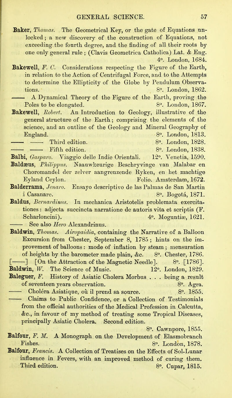 Baker, Thomas. The Geometrical Key, or the gate of Equations un- locked ; a new discovery of the construction of Equations, not exceeding the fourth degree, and the finding of all their roots by one only general rule ; (Clavis Geometrica Catholica) Lat. & Eng. 4°. London, 1684. Bakewell, F. C. Considerations respecting the Figure of the Earth, in relation to the Action of Centrifugal Force, and to the Attempts to determine the Ellipticity of the Globe by Pendulum Observa- tions. 8°. London, 1862. A Dynamical Theory of the Figure of the Earth, proving the Poles to be elongated. 8*'. London, 1867. Bakewell, Robert. An Introduction to Geology, illustrative of the general structure of the Earth; comprising the elements of the science, and an outline of the Geology and Mineral Geography of England. 8°. London, 1813. Third edition. 8. London, 1828. Fifth edition. 8°. London, 1838. Balbi, Gasparo. Viaggio delle Indie Orientali. 12°. Venetia, 1590. Baldseus, Phib'ppus. Naauwkeurige Beschiyvinge van Malabar en Choromandel der zelver aangrenzende Ryken, en het machtige Eyland Ceylon. Folio. Amsterdam, 1672. Balderrama, Jenaro. Ensayo descriptive de las Palmas de San Martin i Casanare. 8°. Bogota, 1871. Baldus, Bernardinus. In mechanica Aristotelis problemata exercita- tiones : adjecta succincta narratione de autoris vita et scriptis (F. Scharloncini). 4°. Moguntite, 1621. See also Hero Alexandrinus. Baldwin, TJwmas. Airopaidia, containing the Narrative of a Balloon Excursion from Chester, September 8, 1785 ; hints on the im- provement of balloons : mode of inflation by steam ; mensuration of heights by the barometer made plain, &c. 8°. Chester, 1786. [ ] [On the Attraction of the Magnetic Needle]. 8°. [1786]. Baldwin, W. The Science of Music. 12. London, 1829. Baleguer, F. History of Asiatic Cholera Morbus . . . being a result of seventeen years observation. 8°. Agra. Cholera Asiatique, oil il prend sa source. 8. 1855. Claims to Public Confidence, or a Collection of Testimonials from the official authorities of the Medical Profession in Calcutta, &c., in favour of my method of treating some Tropical Diseases, principally Asiatic Cholera. Second edition. S°. Cawnpore, 1855. Balfour, F. M. A Monograph on the Development of Elasmobranch Fishes. 8°. London, 1878. Balfour, Francis. A Collection of Treatises on the Effects of Sol-Lunar influence in Fevers, with an improved method of curing them. Third edition. 8°. Cupar, 1815.