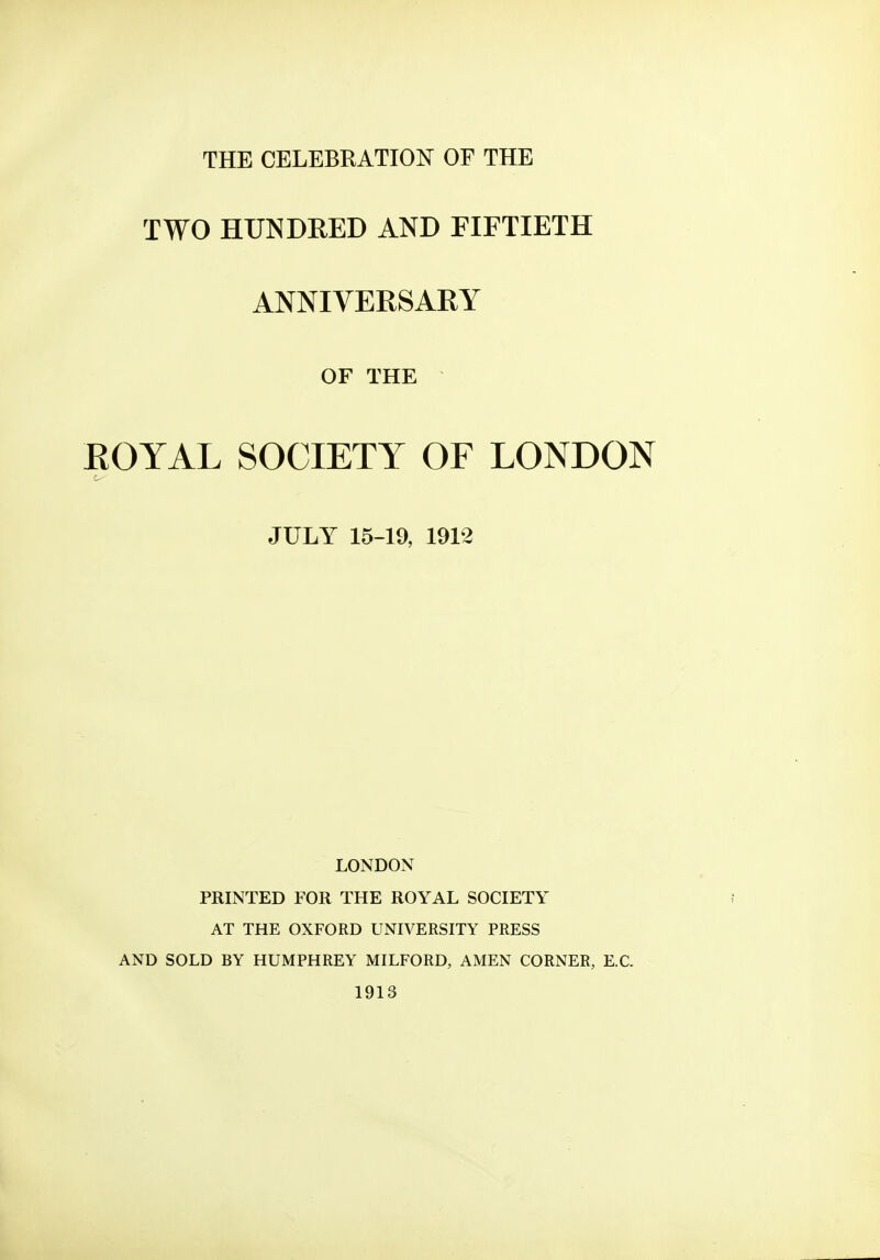 THE CELEBRATION OF THE TWO HUNDRED AND FIFTIETH ANNIVERSARY OF THE ROYAL SOCIETY OF LONDON is JULY 15-19, 1912 LONDON PRINTED FOR THE ROYAL SOCIETY AT THE OXFORD UNIVERSITY PRESS AND SOLD BY HUMPHREY MILFORD, AMEN CORNER, E.C. 1913