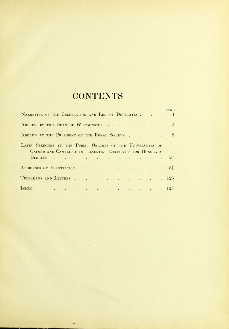 CONTENTS PAGE Narrative of the Celebration and List of Delegates 1 Address by the Dean of Westminster ...... 5 Address by the President of the Royal Society .... 8 Latin Speeches by the Public Orators of the Universities of Oxford and Cambridge in presenting Delegates for Honorary Degrees ........... 24 Addresses of Felicitation ........ 31 Telegrams and Letters 123 Index 125