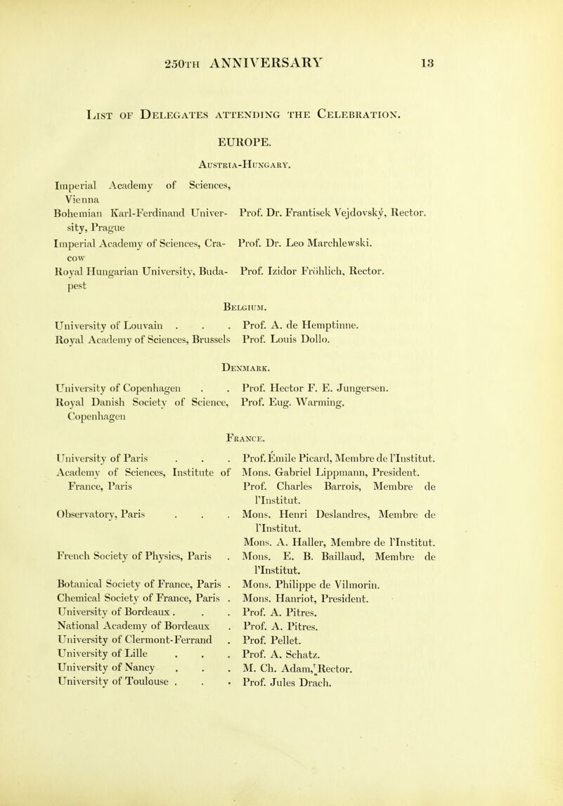 List of Delegates attending the Celebration. EUROPE. Austria-Hungary. Imperial Academy of Sciences, Vienna Bohemian Karl-Ferdinand Univer- Prof. Dr. Frantisek Vejdovsky, Rector, sity, Prague Imperial Academy of Sciences, Cra- Prof. Dr. Leo Marchlewski. cow Royal Hungarian University, Buda- Prof. Izidor Frohlich, Rector, pest Belgium. University of Lou vain . . . Prof. A. de Hemptinne. Royal Academy of Sciences, Brussels Prof. Louis Dollo. Denmark. University of Copenhagen . . Prof. Hector F. E. Jungersen. Royal Danish Society of Science, Prof. Eug. Warming. Copenhagen France. University of Paris . . . Prof. Emile Picard, Membre de rlnstitut. Academy of Sciences, Institute of Mons. Gabriel Lippmann, President. France, Paris Prof. Charles Barrois, Membre de Flnstitut. Observatory, Paris . . . Mons. Henri Deslandres, Membre de llnstitut. Mons. A. Haller, Membre de Tlnstitut. French Society of Physics, Paris . Mons. E. B. Baillaud, Membre de Flnstitut. Botanical Society of France, Paris . Mons. Philippe de Vilmorin. Chemical Society of France, Paris . Mons. Hanriot, President. University of Bordeaux . . . Prof. A. Pitres. National Academy of Bordeaux . Prof. A. Pitres. University of Clermont-Ferrand . Prof. Pellet. University of Lille . . . Prof. A. Schatz. University of Nancy . . . M. Ch. Adam,^Rector. University of Toulouse . . . Prof. Jules Drach.