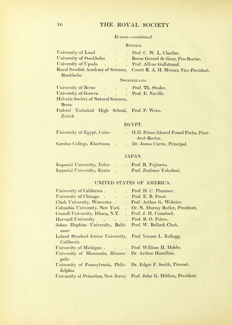 Europe—continued. Sweden. University of Lund . . . Prof. C. W. L. Charlier. University of Stockholm . . Baron Gerard de Geer, Pro-Rector. University of Upsala . . . Prof. Allvar Gullstrand. Royal Swedish Academy of Sciences, Count K. A. H. Morner, Vice-President. Stockholm Switzerland. University of Berne . . . Prof. Th. Studer. University of Geneva . . . Prof. E. Naville. Helvetic Society of Natural Sciences, Berne Federal Technical High School, Prof. P. Weiss. ' Zurich EGYPT. University of Egypt, Cairo . . H.H. Prince Ahmed Fouad Pacha, Presi- dent-Rector. Gordon College, Khartoum . . Dr. James Currie, Principal. JAPAN. Imperial University, Tokio . . Prof. R. Fujisawa. Imperial University, Kyoto . . Prof. Jisaburo Yokobori. UNITED STATES OF AMERICA. Univei'sity of California . University of Chicago Clark University, Worcester . Columbia University, New York Cornell University, Ithaca, N.Y. Harvard University Johns Hopkins University, Balti- more Leland Stanford Junior University, California University of Michigan . University of Minnesota, Minnea- polis University of Pennsylvania, Phila- delphia Prof. H. C. Plummer. Prof. E. B. Frost. Prof. Arthur G. Webster. Dr. N. Murray Butler, President. Prof. J. H. Comstock. Prof. B. O. Peirce. Prof. W. Bullock Clark. Prof. Vernon L. Kellogg. Prof. William H. Hobbs. Dr. Arthur Hamilton. Dr. Edgar F. Smith, Provost.