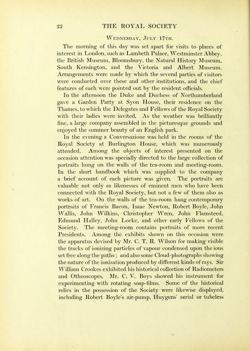 Wednesday, July 17th. The morning of this day was set apart for visits to places of interest in London, such as Lambeth Palace, Westminster Abbey, the British Museum, Bloomsbury, the Natural History Museum, South Kensington, and the Victoria and Albert Museum. Arrangements were made by which the several parties of visitors were conducted over these and other institutions, and the chief features of each were pointed out by the resident officials. In the afternoon the Duke and Duchess of Northumberland gave a Garden Party at Syon House, their residence on the Thames, to which the Delegates and Fellows of the Royal Society with their ladies were invited. As the weather was brilliantly fine, a large company assembled in the picturesque grounds and enjoyed the summer beauty of an English park. In the evening a Conversazione was held in the rooms of the Royal Society at Burlington House, which was numerously attended. Among the objects of interest presented on the occasion attention was specially directed to the large collection of portraits hung on the walls of the tea-room and meeting-room. In the short handbook which was supplied to the company a brief account of each picture was given. The portraits are valuable not only as likenesses of eminent men who have been connected with the Royal Society, but not a few of them also as works of art. On the walls of the tea-room hang contemporary portraits of Francis Bacon, Isaac Newton, Robert Boyle, John Wallis, John Wilkins, Christopher Wren, John Flamsteed, Edmund Halley, John Locke, and other early Fellows of the Society. The meeting-room contains portraits of more recent Presidents. Among the exhibits shown on this occasion were the apparatus devised by Mr. C. T. R. Wilson for making visible the tracks of ionizing particles of vapour condensed upon the ions set free along the paths ; and also some Cloud-photographs showing the nature of the ionization produced by different kinds of rays. Sir William Crookes exhibited his historical collection of Radiometers and Otheoscopes. Mr. C. V. Boys showed his instrument for experimenting with rotating soap-films. Some of the historical relics in the possession of the Society were likewise displayed, including Robert Boyle's air-pump, Huygens' aerial or tubeless