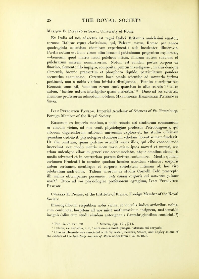 Marquis E. Paterno di Sessa, University of Rome. Ex Italia ad nos advectus est regni Italici Britannis amicissimi senator, coronae Italicae eques clarissimus, qui, Palermi natus, Romae per annos quadraginta scientiam chemicam experimentis suis luculenter illustravit. Peritis notum est hunc virum olim benzenii potissimum progeniem explorasse, —benzenii, quod matris haud pulchrae filiam, filiarum autem suavium et pulchrarum matrem nominaverim. Notum est eundem postea corpora ex fluorino, elemento illo impigro, composita, penitus investigasse ; in aliis denique elementis, bromio praesertim et phosphoro liquido, particularum pondera accuratius examinasse. Ceterum haec omnia scientiae ad mysteria intima pertinent, non a nobis vixdum initiatis divulganda. Etenim e scriptoribus Romanis unus ait, ' omnium rerum sunt quaedam in alto secreta1;1 alter autem, ' facilius natura intellegitur quam enarratur.1 2 Duco ad vos scientiae chemicae professorem admodum nobilem, Marchionem Emanuelem Paterno di Sessa. Ivan Petrovitch Pawlow, Imperial Academy of Sciences of St. Petersburg, Foreign Member of the Royal Society. Russorum ex imperio maximo, a nobis remoto sed studiorum communium in vinculis vicino, ad nos venit physiologiae professor Petroburgensis, qui ciborum digerendorum rationem universam exploravit, his studiis officinam quandam dedicavit, physiologiae studiosorum scholam florentissimam fundavit. Ut alia omittam, quam pulchre ostendit sucos illos, qui cibo concoquendo inserviunt, non modo mentis motu vario etiam ipsos moveri et mutari, sed etiam unicuique ciborum generi esse accommodates, atque omnibus elementis noxiis adversari et in contrariam partem fortiter contendere. Mentis quidem certamen Prudentii in carmine quodam heroico narratum vidimus; corporis autem certamen, mentisque et corporis societatem intimam ab hoc viro celebratam audivimus. Talium virorum ex studiis Cornelii Celsi praecepto illi melius obtemperare possumus: ante omnia corporis mi naturam, quisque norit.3 Duco ad vos physiologiae professorem egregium, Ivan Petrovitch Pawlow. Charles E. Picard, of the Institute of France, Foreign Member of the Royal Society. Francogallorum respublica nobis vicina, et vinculis indies artioribus nobis- cum coniuncta, hospitem ad nos misit mathematicum insignem, mathematici insignis (olim cum studii eiusdem antesignanis Cantabrigiensibus consociati 4) 1 Plin. N. H. xvii. 29. 2 Seneca, Epp. 121, § 11. 3 Celsus, De Medicina, i. 3, 'ante omnia norit quisque naturam sui corporis.' 4 Charles Hermite was associated with Sylvester, Ferrers, Stokes, and Cayley as one of the editors of the Quarterly Journal of Mathematics from 1857 to 1878.