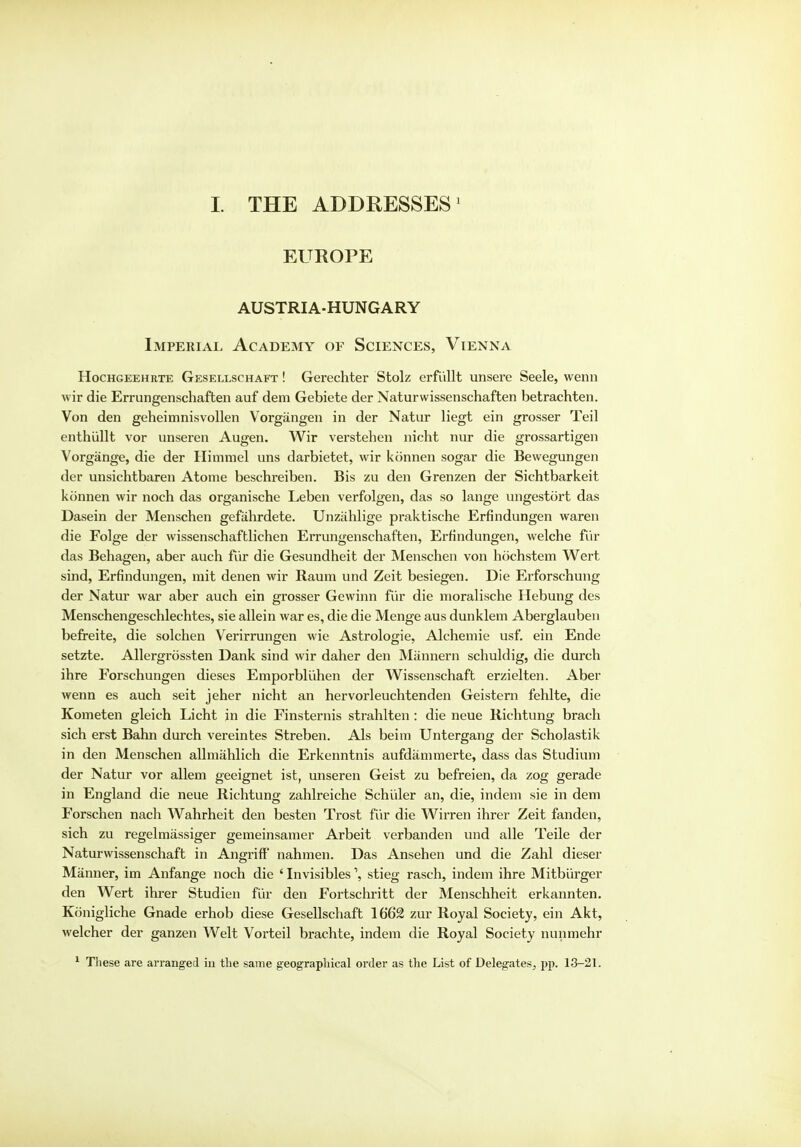 I. THE ADDRESSES1 EUROPE AUSTRIA-HUNGARY Imperial Academy of Sciences, Vienna Hochgeehrte Gesellschaft ! Gerechter Stolz erfiillt unsere Seele, wenn wir die Errungenschaften auf dem Gebiete der Naturwissenschaften betrachten. Von den geheimnisvollen Vorgangen in der Natur liegt ein grosser Teil enthullt vor unseren Augen. Wir verstehen nicht nur die grossartigen Vorgange, die der Himmel nns darbietet, wir konnen sogar die Bewegungen der unsichtbaren Atome beschi*eiben. Bis zu den Grenzen der Sichtbarkeit konnen wir noch das organische Leben verfolgen, das so lange ungestort das Dasein der Menschen gefiihrdete. Unzjihlige praktische Erfindungen waren die Folge der wissenschaftlichen Errungenschaften, Erfindungen, welche fur das Behagen, aber auch fur die Gesundheit der Menschen von hochstem Wert sind, Erfindungen, mit denen wir Raum und Zeit besiegen. Die Erforschung der Natur war aber auch ein grosser Gewinn fur die moralische Hebung des Menschengeschlechtes, sie allein war es, die die Menge aus dunklem Aberglauben befreite, die solchen Verirrungen wie Astrologie, Alchemie usf. ein Ende setzte. Allergrbssten Dank sind wir daher den Mannern schuldig, die durch ihre Forschungen dieses Emporbliihen der Wissenschaft erzielten. Aber wenn es auch seit jeher nicht an hervorleuchtenden Geistern fehlte, die Kometen gleich Licht in die Finsternis strahlten : die neue Richtung brach sich erst Bahn durch vereintes Streben. Als beitn Untergang der Scholastik in den Menschen allmiihlich die Erkenntnis aufdammerte, dass das Studiuni der Natur vor allem geeignet ist, unseren Geist zu befreien, da zog gerade in England die neue Richtung zahlreiche Schiiler an, die, indem sie in dem Forschen nach Wahrheit den besten Trost fur die Wirren ihrer Zeit fanden, sich zu regelmassiger gemeinsamer Arbeit verbanden und alle Teile der Naturwissenschaft in Angriff' nahmen. Das Ansehen und die Zahl dieser Manner, im Anfange noch die ' Invisibles \ stieg rasch, indem ihre Mitblirger den Wert ihrer Studien fur den Fortschritt der Menschheit erkannten. Konigliche Gnade erhob diese Gesellschaft 1662 zur Royal Society, ein Akt, welcher der ganzen Welt Vorteil brachte, indem die Royal Society nunmehr 1 These are arranged in the same geographical order as the List of Delegates, pp. 13-21.