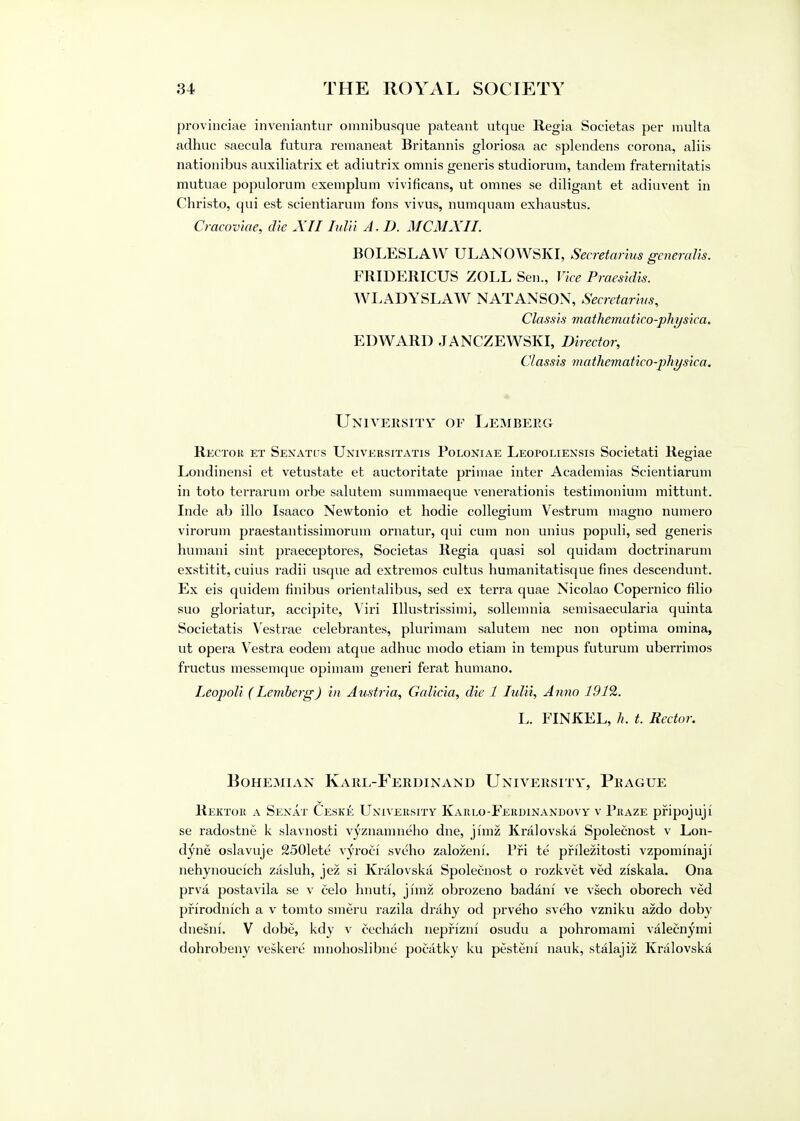 provinciae inveniantur omnibusque pateant utque Regia Societas per multa adhuc saecula futura remaneat Britannis gloriosa ac splendens corona, aliis nationibus auxiliatrix et adiutrix omnis generis studiorum, tandem fraternitatis mutuae populorum exemplum vivificans, ut omnes se diligant et adiuvent in Christo, qui est seientiarum fons vivus, numquam exhaustus. Cracoviae, die XII Iulii A.D. MCMXII. BOLESLAW ULANOWSKI, Secretarius generate. FRIDERICUS ZOLL Sen., Vice Praestdis. WLADYSLAW NAT ANSON, Secretaries, Classis maihematico-physica, EDWARD JANCZEWSKI, Director, Classis mathematico-physica. University of Lemberg Rector et Senates Universitatis Poloniae Leopoliexsis Societati Regiae Londinensi et vetustate et auctoritate primae inter Academias Seientiarum in toto terrarum orbe salutem summaeque venerationis testimonium mittunt. Inde ab illo Isaaco Nevvtonio et hodie collegium Vestrum magno numero virorum praestantissimoruin ornatur, qui cum non unius populi, sed generis humani sint praeceptores, Societas Regia quasi sol quidam doctrinarum exstitit, cuius radii usque ad extremos cultus humanitatisque fines descendunt. Ex eis quidem finibus orientalibus, sed ex terra quae Nicolao Copernico filio suo gloriatur, accipite, Viri Illustrissimi, sollemnia semisaecularia quinta Societatis Vestrae celebrantes, plurimam salutem nec non optima omina, ut opera Vestra eodem atque adhuc modo etiam in tempus futurum uberrimos fructus messemque opimam generi ferat humano. Leopoli (Lemberg) in Austria, Galicia, die 1 Iulii, Anno 191%. L. FINKEL, //. t. Rector. Bohemian Karl-Ferdinand University, Prague Rektor a Senat Ceske University Karlo-Ferdinandovy v Praze pfipojuji se radostne k slavnosti vyznamneho dne, jimz Kralovska Spolecnost v Lon- dyne oslavuje 2501ete vyroci sveho zalozeni. Pjri te pfilezitosti vzpominaji nehynoucich zasluh, jez si Kralovska Spolecnost o rozkvet ved ziskala. Ona prva postavila se v celo hnuti, jimz obrozeno badani ve vsech oborech ved pfirodnich a v tomto smeru razila drahy od prveho sveho vzniku azdo doby dnesni. V dobe, kdy v cechach nepfizni osudu a pohromami valecnymi dohrobeny veskere mnohoslibne pocatky ku pesteni nauk, stalajiz Kralovska