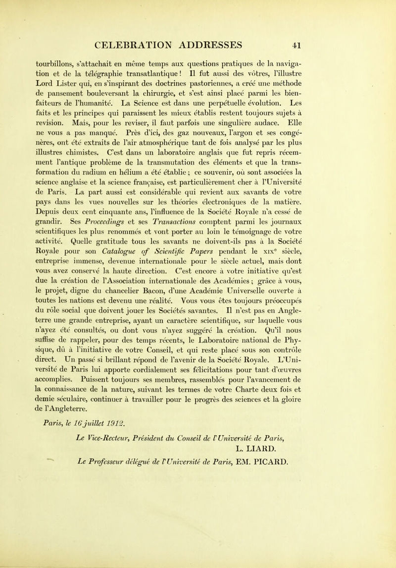 tourbillons, s'attachait en meme temps aux questions pratiques de la naviga- tion et de la telegraphie transatlantique! II fut aussi des votres, Fillustre Lord Lister qui, en s'inspirant des doctrines pastoriennes, a cree une methode de pansement bouleversant la chirurgie, et s'est ainsi place parmi les bien- faiteurs de rhumanite. La Science est dans une perpetuelle evolution. Les faits et les principes qui paraissent les mieux etablis restent toujours sujets a revision. Mais, pour les reviser, il faut parfois une singuliere audace. Elle ne vous a pas manque. Pres d^ci, des gaz nouveaux, Targon et ses conge- neres, out ete extraits de Tair atmospherique tant de fois analyse par les plus illustres chimistes. C'est dans un laboratoire anglais que fut repris recem- ment Tantique probleme de la transmutation des elements et que la trans- formation du radium en helium a ete etablie; ce souvenir, ou sont associees la science anglaise et la science francaise, est particulierement cher a TUniversite de Paris. La part aussi est considerable qui revient aux savants de votre pays dans les vues nouvelles sur les theories electroniques de la matiere. Depuis deux cent cinquante ans, Tinfluence de la Societe Royale n'a cesse de grandir. Ses Proceedings et ses Transactions comptent parmi les journaux scientifiques les plus renommes et vont porter au loin le temoignage de votre activite. Quelle gratitude tous les savants ne doivent-ils pas a la Societe Royale pour son Catalogue of Scientific Papers pendant le xix9 siecle, entreprise immense, de venue internationale pour le siecle actuel, mais dont vous avez conserve la haute direction. Cest encore a votre initiative qifest due la creation de 1'Association internationale des Academies; grace a vous, le projet, digne du chancelier Bacon, d'une Academie Universelle ouverte a toutes les nations est devenu une realite. Vous vous etes toujours preoccupes du role social que doivent jouer les Societes savantes. II n'est pas en Angle- terre une grande entreprise, ayant un caractere scientifique, sur laquelle vous n'ayez ete consultes, ou dont vous n'ayez suggere la creation. Qu'il nous suffise de rappeler, pour des temps recents, le Laboratoire national de Phy- sique, du a Tinitiative de votre Conseil, et qui reste place sous son controle direct. Un passe si brillant repond de Tavenir de la Societe Royale. L'Uni- versite de Paris lui apporte cordialement ses felicitations pour tant d'oeuvres accomplies. Puissent toujours ses membres, rassembles pour Pavancement de la connaissance de la nature, suivant les termes de votre Charte deux fois et demie seculaire, continuer a travailler pour le progres des sciences et la gloire de FAngleterre. Paris, le 16 juillet 1912. Le Vice-Recteur, President du Conseil de rUniversite de Paris, L. LIARD. Le Prqfesseur delegue de TUniversite de Paris, EM. PICARD.