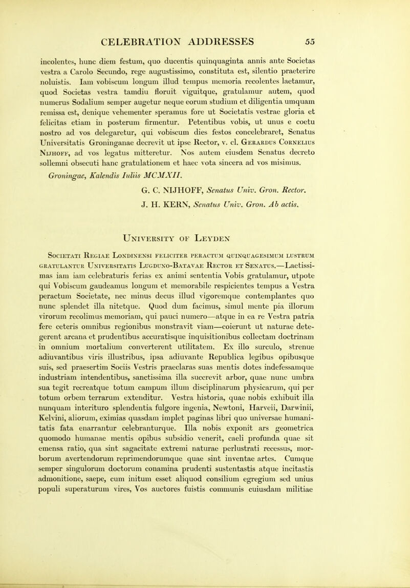 incolentes, hunc diem festum, quo ducentis quinquaginta annis ante Societas vestra a Carolo Secundo, rege augustissimo, constituta est, silentio praeterire noluistis. Iam vobiscum longum illud tempus memoria recolentes laetamur, quod Societas vestra tamdiu floruit viguitque, gratulamur autem, quod numerus Sodalium semper augetur neque eorum studium et diligentia umquam remissa est, denique vehementer speramus fore ut Societatis vestrae gloria et felicitas etiam in posterum firmentur. Petentibus vobis, ut unus e coetu nostro ad vos delegaretur, qui vobiscum dies festos concelebraret, Senatus Universitatis Groninganae decrevit ut ipse Rector, v. cl. Gerardus Cornelius Nijhoff, ad vos legatus mitteretur. Nos autem eiusdem Senatus decreto sollemni obsecuti hanc gratulationem et haec vota sincera ad vos misimus. Groningae, Kalendis Iuliis MCMXIl. G. C. NIJHOFF, Senatus Univ. Gron, Rector. J. H. KERN, Senatus Univ. Gron. Ah actis. University of Leyden Societati Regiae Londinensi feliciter peractum quinquagesimum lustrum gratulantur Universitatis Lugduno-Batavae Rector et Senatus.—Laetissi- mas iam iam celebraturis ferias ex animi sententia Vobis gratulamur, utpote qui Vobiscum gaudeamus longum et memorabile respicientes tempus a Vestra peractum Societate, nec minus decus illud vigoremque contemplantes quo nunc splendet ilia nitetque. Quod dum facimus, simul mente pia illorum virorum recolimus memoriam, qui pauci numero—atque in ea re Vestra patria fere ceteris omnibus regionibus monstravit viam—coierunt ut naturae dete- gerent arcana et prudentibus accuratisque inquisitionibus collectam doctrinam in omnium mortalium converterent utilitatem. Ex illo surculo, strenue adiuvantibus viris illustribus, ipsa adiuvante Republica legibus opibusque suis, sed praesertim Sociis Vestris praeclaras suas mentis dotes indefessamque industriam intendentibus, sanctissima ilia succrevit arbor, quae nunc umbra sua tegit recreatque totum campum ilium disciplinarum physicarum, qui per totum orbem terrarum extenditur. Vestra historia, quae nobis exhibuit ilia nunquam interituro splendentia fulgore ingenia, Newtoni, Harveii, Darwinii, Kelvini, aliorum, eximias quasdam implet paginas libri quo universae humani- tatis fata enarrantur celebranturque. Ilia nobis exponit ars geometrica quomodo humanae mentis opibus subsidio venerit, caeli profunda quae sit emensa ratio, qua sint sagacitate extremi naturae perlustrati recessus, mor- borum avertendorum reprimendorumque quae sint inventae artes. Cumque semper singulorum doctorum conamina prudenti sustentastis atque incitastis admonitione, saepe, cum initum esset aliquod consilium egregium sed unius populi superaturum vires, Vos auctores fuistis communis cuiusdam militiae