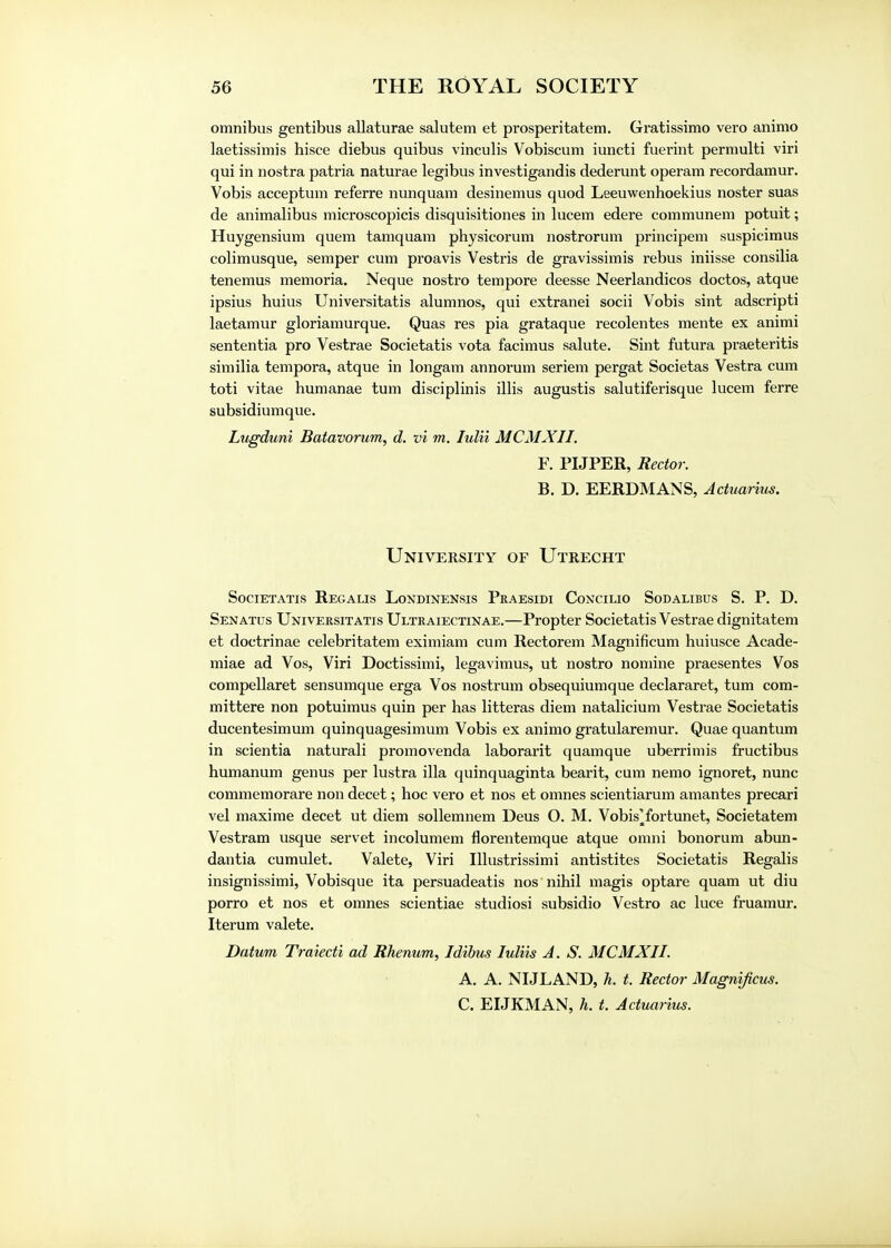 omnibus gentibus allaturae salutem et prosperitatem. Gratissimo vero animo laetissimis hisce diebus quibus vinculis Vobiscum iuncti fuerint permulti viri qui in nostra patria naturae legibus investigandis dederunt operam recordamur. Vobis acceptum referre nunquam desinernus quod Leeuwenhoekius noster suas de animalibus microscopicis disquisitiones in lucem edere communem potuit; Huygensium quern tamquam physicorum nostrorum principem suspicimus colimusque, semper cum proavis Vestris de gravissimis rebus iniisse consilia tenemus memoria. Neque nostro tempore deesse Neerlandicos doctos, atque ipsius huius Universitatis alumnos, qui extranei socii Vobis sint adscripti laetamur gloriamurque. Quas res pia grataque recolentes mente ex animi sententia pro Vestrae Societatis vota facimus salute. Sint futura praeteritis similia tempora, atque in longam annorum seriem pergat Societas Vestra cum toti vitae humanae turn disciplinis illis augustis salutiferisque lucem ferre subsidiumque. Lugduni Batavorum, d. vi m. lulii MCMXII. F. PIJPER, Rector. B. D. EERDMANS, Actuarius. University of Utrecht Societatis Regalis Londinensis Pkaesidi Concilio Sodalibus S. P. D. Senatus Universitatis Ultraiectinae.—Propter Societatis Vestrae dignitatem et doctrinae celebritatem eximiam cum Rectorem Magnificum huiusce Acade- miae ad Vos, Viri Doctissimi, legavimus, ut nostro nomine praesentes Vos compellaret sensumque erga Vos nostrum obsequiumque declararet, turn com- mittere non potuimus quin per has litteras diem natalicium Vestrae Societatis ducentesimum quinquagesimum Vobis ex animo gratularemur. Quae quantum in scientia naturali promovenda laborarit quamque uberrimis fructibus humanum genus per lustra ilia quinquaginta bearit, cum nemo ignoret, nunc commemorare non decet; hoc vero et nos et omnes scientiarum amantes precari vel maxime decet ut diem sollemnem Deus O. M. Vobis'fortunet, Societatem Vestram usque servet incolumem florentemque atque omni bonorum abun- dantia cumulet. Valete, Viri Illustrissimi antistites Societatis Regalis insignissimi, Vobisque ita persuadeatis nos nihil magis optare quam ut diu porro et nos et omnes scientiae studiosi subsidio Vestro ac luce fruamur. Iterum valete. Datum Traiecti ad Rhenum, Idibus luliis A. S. MCMXII. A. A. NIJLAND, h. t. Rector Magnificus. C. EIJKMAN, h. t. Actuarius.