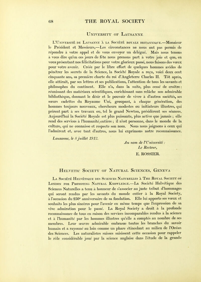 University of Lausanne L'Universite de Lausanne a la Societe royale britannique.—Monsieur le President et Messieurs,—Les circonstances ne nous ont pas permis de repondre a votre appel et de vous envoyer un delegue. Mais nous tenons a vous dire qu'en ces jours de fete nous prenons part a votre joie et que, en vous presentant nos felicitations pour votre glorieux passe, nous faisons des voeux pour votre avenir. Creee par le libre effort de quelques homraes avides de penetrer les secrets de la Science, la Societe Royale a recu, voici deux cent cinquante ans, sa premiere charte du roi d'Angleterre Charles II. Tot apres, elle attirait, par ses lettres et ses publications, Tattention de tous les savants et philosophes du continent. Elle n'a, dans la suite, plus cesse de croitre: reunissant des materiaux scientifiques, enrichissant sans relache son admirable bibliotheque, donnant le desir et le pouvoir de vivre a d'autres societes, ses sceurs cadettes du Royaume Uni, groupant, a chaque generation, des hommes toujours nouveaux, chercheurs modestes ou initiateurs illustres, qui prirent part a ses travaux ou, tel le grand Newton, presiderent ses seances. Aujourd'hui la Societe Royale est plus puissante, plus active que jamais ; elle rend des services a l'humanite, entiere; il n'est personne, dans le monde de la culture, qui ne connaisse et respecte son nom. Nous nous joignons a ceux qui l'admirent et, avec tant d'autres, nous lui exprimons notre reconnaissance. Lausanne, le Sjuillet 1912. Au nom de TUniversite: Le Recteur, E. ROSSIER. Helvetic Society of Natural Sciences, Geneva La Societe Helvetique des Sciences Naturelles a The Royal Society of London for Promoting Natural Knowledge.—La Societe Helvetique des Sciences Naturelles a tenu a honneur de s'associer au juste tribut d'hommages qui seront rendus par les savants du monde entier a la Royal Society, a l'occasion du 250e anniversaire de sa fondation. Elle lui apporte ses vceux et souhaits les plus sinceres pour l'avenir en raeme temps que l'expression de sa vive admiration pour le passe. La Royal Society a droit a la profonde reconnaissance de tous en raison des services incomparables rendus a la science et a l'humanite par les hommes illustres qu'elle a comptes au nombre de ses membres. Leur ceuvre admirable embrasse toutes les branches du savoir humain et a rayonne au loin comme un phare e'tincelant au milieu de l'Ocean des Sciences. Les naturalistes suisses saisissent cette occasion pour rappeler le role considerable joue par la science anglaise dans Tetude de la grande