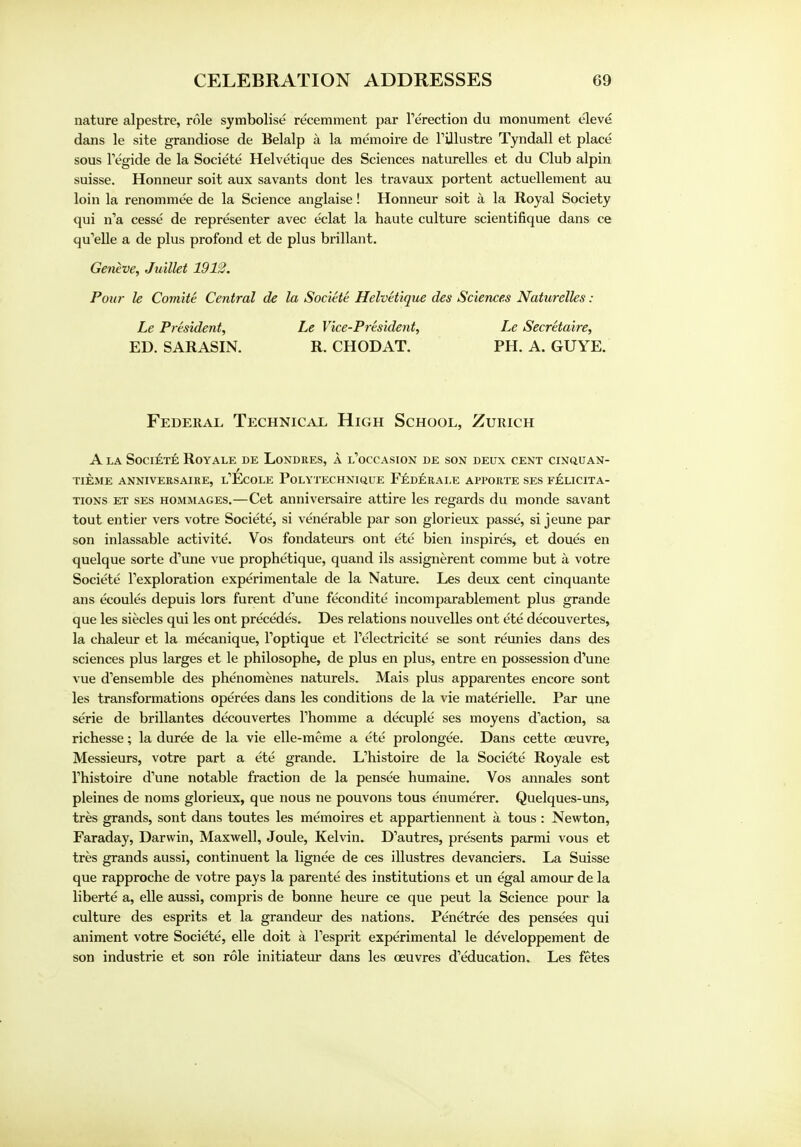 nature alpestre, role symbolise recemment par Terection du monument eleve dans le site grandiose de Belalp a la memoire de TUlustre Tyndall et place sous Pegide de la Societe Helvetique des Sciences naturelles et du Club alpin suisse. Honneur soit aux savants dont les travaux portent actuellement au loin la renommee de la Science anglaise! Honneur soit a la Royal Society qui n'a cesse de representer avec eclat la haute culture scientifique dans ce qu'elle a de plus profond et de plus brillant. Geneve, Juillet 1912. Pour le Comite Central de la Societe Helvetique des Sciences Naturelles: Le President, Le Vice-President, Le Secretaire, ED. SARASIN. R. CHODAT. PH. A. GUYE. Federal Technical High School, Zurich A la Societe Roy ale de Londres, a l'occasion de son deux cent cinquan- tieme anniversaire, l'Ecole Polytechnique Federale apporte ses felicita- tions et ses hommages.—Cet anniversaire attire les regards du monde savant tout entier vers votre Societe, si venerable par son glorieux passe, si jeune par son inlassable activite. Vos fondateurs ont ete bien inspires, et doues en quelque sorte d'une vue prophetique, quand ils assignment comme but a votre Societe Texploration experimental de la Nature. Les deux cent cinquante ans ecoules depuis lors furent d'une fecondite incomparablement plus grande que les siecles qui les ont precedes. Des relations nouvelles ont ete decouvertes, la chaleur et la mecanique, Toptique et Telectricite se sont reunies dans des sciences plus larges et le philosophe, de plus en plus, entre en possession d'une vue d'ensemble des phenomenes naturels. Mais plus apparentes encore sont les transformations operees dans les conditions de la vie materielle. Par une serie de brillantes decouvertes Thomme a decuple ses moyens d'action, sa richesse; la duree de la vie elle-meme a ete prolongee. Dans cette ceuvre, Messieurs, votre part a ete grande. L'histoire de la Societe Royale est Thistoire d'une notable fraction de la pensee humaine. Vos annales sont pleines de noms glorieux, que nous ne pouvons tous enumerer. Quelques-uns, tres grands, sont dans toutes les memoires et appartiennent a tous : Newton, Faraday, Darwin, Maxwell, Joule, Kelvin. D'autres, presents parmi vous et tres grands aussi, continuent la lignee de ces illustres devanciers. La Suisse que rapproche de votre pays la parente des institutions et un egal amour de la liberie a, elle aussi, compris de bonne heure ce que peut la Science pour la culture des esprits et la grandeur des nations. Penetree des pensees qui animent votre Societe, elle doit a Fesprit experimental le developpement de son industrie et son role initiateur dans les ceuvres d'education. Les fetes