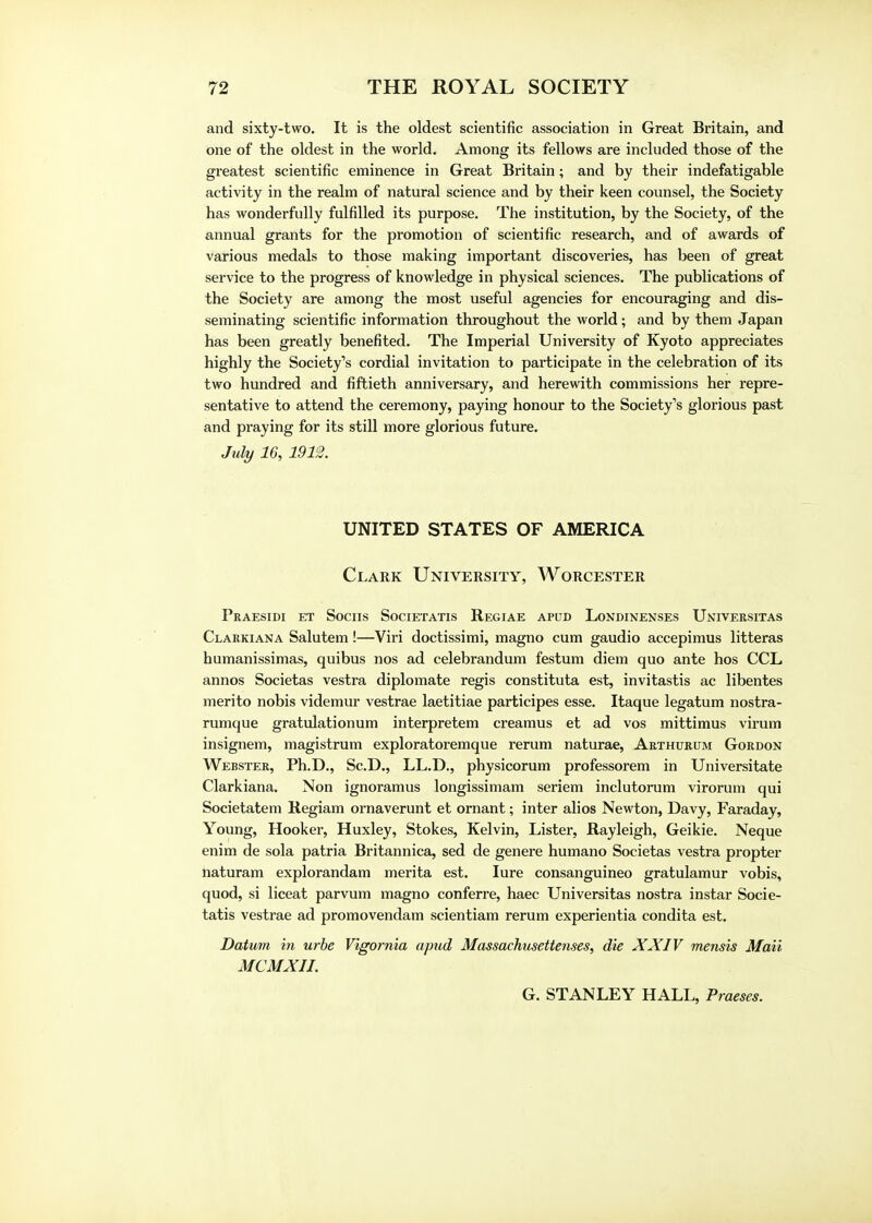 and sixty-two. It is the oldest scientific association in Great Britain, and one of the oldest in the world. Among its fellows are included those of the greatest scientific eminence in Great Britain; and by their indefatigable activity in the realm of natural science and by their keen counsel, the Society has wonderfully fulfilled its purpose. The institution, by the Society, of the annual grants for the promotion of scientific research, and of awards of various medals to those making important discoveries, has been of great service to the progress of knowledge in physical sciences. The publications of the Society are among the most useful agencies for encouraging and dis- seminating scientific information throughout the world; and by them Japan has been greatly benefited. The Imperial University of Kyoto appreciates highly the Society's cordial invitation to participate in the celebration of its two hundred and fiftieth anniversary, and herewith commissions her repre- sentative to attend the ceremony, paying honour to the Society's glorious past and praying for its still more glorious future. July 16, 1912. UNITED STATES OF AMERICA Clark University, Worcester Praesidi et Sociis Societatis Regiae apud Londinenses Universitas Clarkiana Salutem!—Viri doctissimi, magno cum gaudio accepimus litteras humanissimas, quibus nos ad celebrandum festum diem quo ante hos CCL annos Societas vestra diplomate regis constituta est, invitastis ac libentes merito nobis videmur vestrae laetitiae participes esse. Itaque legatum nostra- rumque gratulationum interpretem creamus et ad vos mittimus virum insignem, magistrum exploratoremque rerum naturae, Arthurum Gordon Webster, Ph.D., Sc.D., LL.D., physicorum professorem in Universitate Clarkiana. Non ignoramus longissimam seriem inclutorum virorum qui Societatem Regiam ornaverunt et ornant; inter alios Newton, Davy, Faraday, Young, Hooker, Huxley, Stokes, Kelvin, Lister, Rayleigh, Geikie. Neque enim de sola patria Britannica, sed de genere humano Societas vestra propter naturam explorandam merita est. lure consanguineo gratulamur vobis, quod, si liceat parvum magno conferre, haec Universitas nostra instar Socie- tatis vestrae ad promovendam scientiam rerum experientia condita est. Datum in urbe Vigornia apud Massachusettenses, die XXIV mensis Mail MCMXII. G. STANLEY HALL, Praeses.