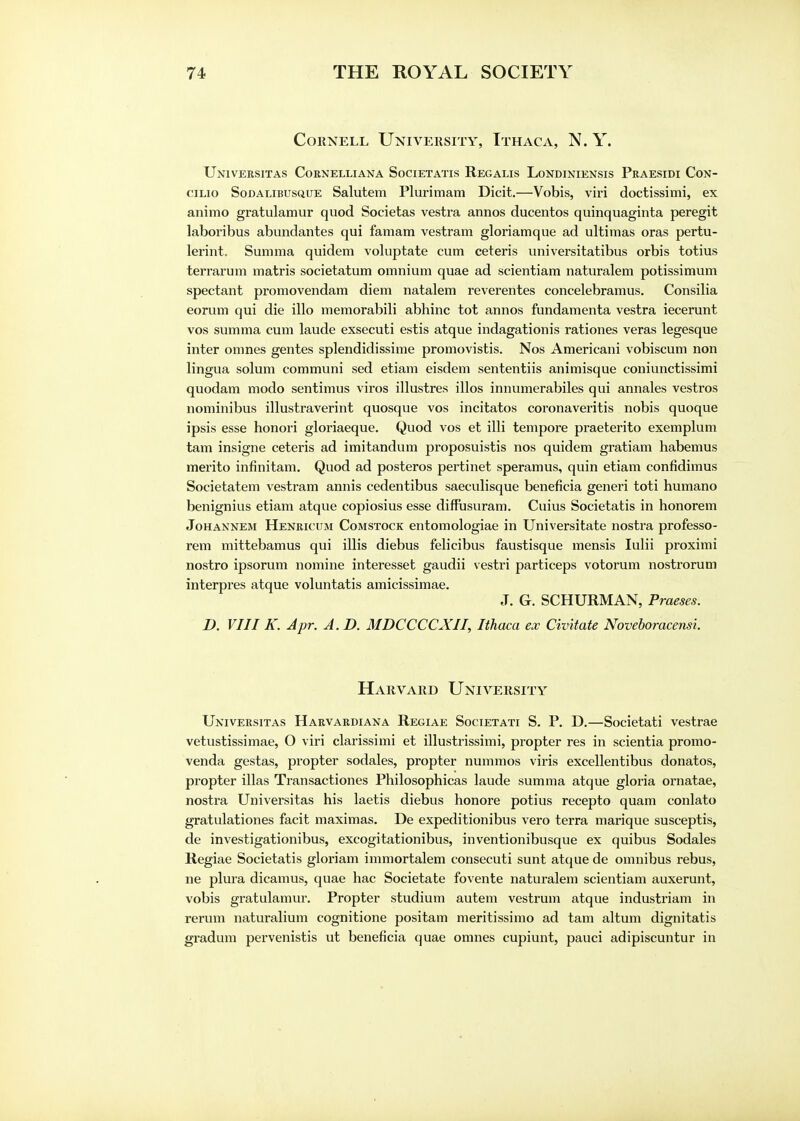 Cornell University, Ithaca, N.Y. Universitas Cornelliana Societatis Regalis Londiniensis Praesidi Con- cilio Sodalibusque Salutem Plurimam Dicit.—Vobis, viri doctissimi, ex animo gratulamur quod Societas vestra annos ducentos quinquaginta peregit laboribus abundantes qui famam vestram gloriamque ad ultimas oras pertu- lerint. Sumraa quidem voluptate cum ceteris universitatibus orbis totius terrarum matris societatum omnium quae ad scientiam naturalem potissimum spectant promovendam diem natalem reverentes concelebramus. Consilia eorum qui die illo memorabili abhinc tot annos fundamenta vestra iecerunt vos summa cum laude exsecuti estis atque indagationis rationes veras legesque inter omnes gentes splendidissime promovistis. Nos Americani vobiscum non lingua solum communi sed etiam eisdem sententiis animisque coniunctissimi quodam modo sentimus viros illustres illos innumerabiles qui annales vestros nominibus illustraverint quosque vos incitatos coronaveritis nobis quoque ipsis esse honori gloriaeque. Quod vos et illi tempore praeterito exemplum tarn insigne ceteris ad imitandum proposuistis nos quidem gratiam habemus merito infinitam. Quod ad posteros pertinet speramus, quin etiam confidimus Societatem vestram annis cedentibus saeculisque beneficia generi toti humano benignius etiam atque copiosius esse diffusuram. Cuius Societatis in honorem Johannem Henricum Comstock entomologiae in Universitate nostra professo- rem mittebamus qui illis diebus felicibus faustisque mensis Iulii proximi nostro ipsorum nomine interesset gaudii vestri particeps votorum nostrorum interpres atque voluntatis amicissimae. J. G. SCHURMAN, Praeses. D. VIII K. Apr. A. D. MDCCCCXII, Ithaca ex Civitate Noveboracensi. Harvard University Universitas Harvardiana Regiae Societati S. P. D.—Societati vestrae vetustissimae, O viri clarissimi et illustrissimi, propter res in scientia promo- venda gestas, propter sodales, propter nummos viris excellentibus donatos, propter illas Transactiones Philosophicas laude summa atque gloria ornatae, nostra Universitas his laetis diebus honore potius recepto quam conlato gratulationes facit maximas. De expeditionibus vero terra marique susceptis, de investigationibus, excogitationibus, inventionibusque ex quibus Sodales Regiae Societatis gloriam immortalem consecuti sunt atque de omnibus rebus, ne plura dicamus, quae hac Societate fovente naturalem scientiam auxerunt, vobis gratulamur. Propter studium autem vestrum atque industriam in rerum naturalium cognitione positam meritissimo ad tarn altum dignitatis gradum pervenistis ut beneficia quae omnes cupiunt, pauci adipiscuntur in