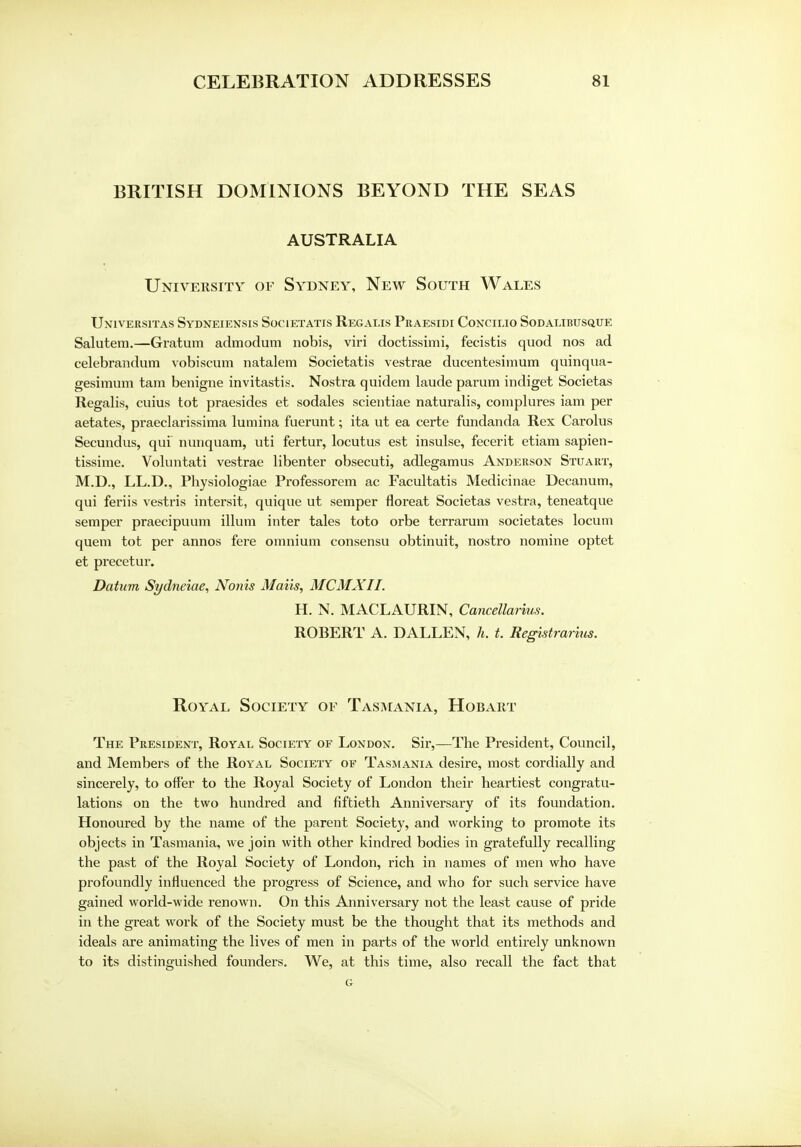 BRITISH DOMINIONS BEYOND THE SEAS AUSTRALIA University of Sydney, New South Wales Universitas Sydneiensis Societatis Recalls Praesidi Concilio Sodalibusque Salutem.—Gratum admodum nobis, viri doctissimi, fecistis quod nos ad celebrandum vobiscum natalem Societatis vestrae ducentesimum quinqua- gesimum tarn benigne invitastis. Nostra quidem laude parum indiget Societas Regalis, cuius tot praesides et sodales scientiae naturalis, complures iam per aetates, praeclarissima lumina fuerunt; ita ut ea certe fundanda Rex Carolus Secundus, qui nunquam, uti fertur, locutus est insulse, fecerit etiam sapien- tissime. Voluntati vestrae libenter obsecuti, adlegamus Anderson Stuart, M.D., LL.D., Physiologiae Professorem ac Facultatis Medicinae Decanum, qui feriis vestris intersit, quique ut semper floreat Societas vestra, teneatque semper praecipuum ilium inter tales toto orbe tcrrarum societates locum quern tot per annos fere omnium consensu obtinuit, nostro nomine optet et precetur. Datum Sydneiae, Nonis Mails, MCMXII. H. N. MACLAURIN, Cancellarius. ROBERT A. DALLEN, h. t. Registrarius. Royal Society of Tasmania, Hobart The President, Royal Society of London. Sir,—The President, Council, and Members of the Royal Society of Tasmania desire, most cordially and sincerely, to offer to the Royal Society of London their heartiest congratu- lations on the two hundred and fiftieth Anniversary of its foundation. Honoured by the name of the parent Society, and working to promote its objects in Tasmania, we join with other kindred bodies in gratefully recalling the past of the Royal Society of London, rich in names of men who have profoundly influenced the progress of Science, and who for such service have gained world-wide renown. On this Anniversary not the least cause of pride in the great work of the Society must be the thought that its methods and ideals are animating the lives of men in parts of the world entirely unknown to its distinguished founders. We, at this time, also recall the fact that