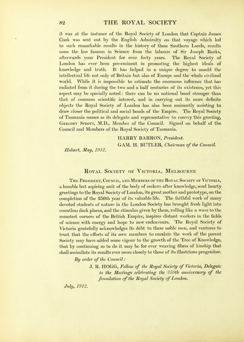 it was at the instance of the Royal Society of London that Captain James Cook was sent out by the English Admiralty on that voyage which led to such remarkable results in the history of these Southern Lands, results none the less famous in Science from the labours of Sir Joseph Banks, afterwards your President for over forty years. The Royal Society of London has ever been pre-eminent in promoting the highest ideals of knowledge and truth. It has helped in a unique degree to mould the intellectual life not only of Britain but also of Europe and the whole civilized world. While it is impossible to estimate the enormous influence that has radiated from it during the two and a half centuries of its existence, yet this aspect may be specially noted: there can be no national bond stronger than that of common scientific interest, and in cai'rying out its more definite objects the Royal Society of London has also been eminently assisting to draw closer the political and social bonds of the Empire. The Royal Society of Tasmania names as its delegate and representative to convey this greeting, Gregory Sprott, M.D., Member of the Council. Signed on behalf of the Council and Members of the Royal Society of Tasmania. HARRY BARRON, President. GAM. H. BUTLER, Chairman of the Council. Hobart, May, 1912. Royal Society of Victoria, Melbourne The President, Council, and Members of the Royal Society of Victoria, a humble but aspiring unit of the body of seekers after knowledge, send hearty greetings to the Royal Society of London, its great mother and prototype, on the completion of the 250th year of its valuable life. The faithful work of many devoted students of nature in the London Society has brought fresh light into countless dark places, and the stimulus given by them, rolling like a wave to the remotest corners of the British Empire, inspires distant workers in the fields of science with energy and hope to new endeavours. The Royal Society of Victoria gratefully acknowledges its debt to these noble men, and ventures to trust that the efforts of its own members to emulate the work of the parent Society may have added some vigour to the growth of the Tree of Knowledge, that by continuing so to do it may be for ever weaving fibres of kinship that shall assimilate its results ever more closely to those of its illustrious progenitor. By order of the Council: J. R. HOGG, Fellow of the Royal Society of Victoria, Delegate to the Meetings celebrating the 250th anniversary of the foundation of the Royal Society of London. July, 1912.